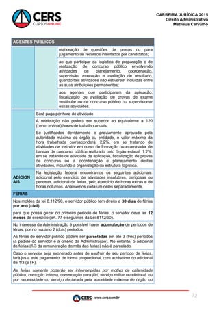 www.cers.com.br
CARREIRA JURÍDICA 2015
Direito Administrativo
Matheus Carvalho
72
AGENTES PÚBLICOS
elaboração de questões de provas ou para
julgamento de recursos intentados por candidatos;
ao que participar da logística de preparação e de
realização de concurso público envolvendo
atividades de planejamento, coordenação,
supervisão, execução e avaliação de resultado,
quando tais atividades não estiverem incluídas entre
as suas atribuições permanentes;
aos agentes que participarem da aplicação,
fiscalização ou avaliação de provas de exame
vestibular ou de concurso público ou supervisionar
essas atividades.
Será paga por hora de atividade
A retribuição não poderá ser superior ao equivalente a 120
(cento e vinte) horas de trabalho anuais.
Se justificados devidamente e previamente aprovada pela
autoridade máxima do órgão ou entidade, o valor máximo da
hora trabalhada corresponderá: 2,2%, em se tratando de
atividades de instrutor em curso de formação ou examinador de
bancas de concurso público realizado pelo órgão estatal; 1,2%,
em se tratando de atividade de aplicação, fiscalização de provas
de concurso ou a coordenação e planejamento destas
atividades, incluindo a organização da estrutura logística.
ADICION
AIS
Na legislação federal encontramos os seguintes adicionais:
adicional pelo exercício de atividades insalubres, perigosas ou
penosas, adicional de férias, pelo exercício de horas extras e de
horas noturnas. Analisemos cada um deles separadamente.
FÉRIAS
Nos moldes da lei 8.112/90, o servidor público tem direito a 30 dias de férias
por ano (civil).
para que possa gozar do primeiro período de férias, o servidor deve ter 12
meses de exercício (art. 77 e seguintes da Lei 8112/90).
No interesse da Administração é possível haver acumulação de períodos de
férias, por no máximo 2 (dois) períodos.
As férias do servidor público podem ser parceladas em até 3 (três) períodos
(a pedido do servidor e a critério da Administração). No entanto, o adicional
de férias (1/3 da remuneração do mês das férias) não é parcelado.
Caso o servidor seja exonerado antes de usufruir de seu período de férias,
fará jus a este pagamento de forma proporcional, com acréscimo do adicional
de 1/3 (STF).
As férias somente poderão ser interrompidas por motivo de calamidade
pública, comoção interna, convocação para júri, serviço militar ou eleitoral, ou
por necessidade do serviço declarada pela autoridade máxima do órgão ou
 
