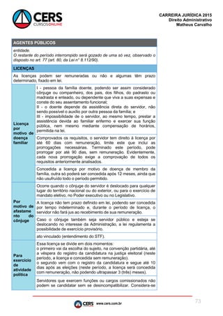 www.cers.com.br
CARREIRA JURÍDICA 2015
Direito Administrativo
Matheus Carvalho
73
AGENTES PÚBLICOS
entidade.
O restante do período interrompido será gozado de uma só vez, observado o
disposto no art. 77 (art. 80, da Lei n° 8.112/90).
LICENÇAS
As licenças podem ser remuneradas ou não e algumas têm prazo
determinado, fixado em lei.
Licença
por
motivo de
doença
familiar
I - pessoa da família doente, podendo ser assim considerado
cônjuge ou companheiro, dos pais, dos filhos, do padrasto ou
madrasta e enteado, ou dependente que viva a suas expensas e
conste do seu assentamento funcional;
II - o doente depende da assistência direta do servidor, não
sendo possível o auxílio por outra pessoa da família; e
III - impossibilidade de o servidor, ao mesmo tempo, prestar a
assistência devida ao familiar enfermo e exercer sua função
pública, nem mesmo mediante compensação de horários,
permitida na lei.
Comprovados os requisitos, o servidor tem direito à licença por
até 60 dias com remuneração, limite este que inclui as
prorrogações necessárias. Terminado este período, pode
prorrogar por até 90 dias, sem remuneração. Evidentemente,
cada nova prorrogação exige a comprovação de todos os
requisitos anteriormente analisados.
Concedida a licença por motivo de doença de membro da
família, outra só poderá ser concedida após 12 meses, ainda que
não usufruído todo o período permitido.
Por
motivo de
afastame
nto do
cônjuge
Ocorre quando o cônjuge do servidor é deslocado para qualquer
lugar do território nacional ou do exterior, ou para o exercício de
mandato eletivo, no Poder executivo ou no Legislativo.
A licença não tem prazo definido em lei, podendo ser concedida
por tempo indeterminado e, durante o período de licença, o
servidor não fará jus ao recebimento de sua remuneração.
Caso o cônjuge também seja servidor público e esteja se
deslocando no interesse da Administração, a lei regulamenta a
possibilidade de exercício provisório.
ato vinculado (entendimento do STF).
Para
exercício
de
atividade
política
Essa licença se divide em dois momentos:
o primeiro vai da escolha do sujeito, na convenção partidária, até
a véspera do registro da candidatura na justiça eleitoral (neste
período, a licença e concedida sem remuneração).
o segundo vem com o registro da candidatura e segue até 10
dias após as eleições (neste período, a licença será concedida
com remuneração, não podendo ultrapassar 3 (três) meses).
Servidores que exercem funções ou cargos comissionados não
podem se candidatar sem se desincompatibilizar. Considera-se
 