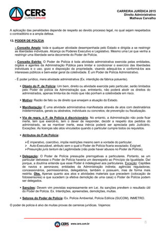 www.cers.com.br
CARREIRA JURÍDICA 2015
Direito Administrativo
Matheus Carvalho
8
A aplicação das penalidades depende de respeito ao devido processo legal, no qual sejam respeitados
o contraditório e a ampla defesa.
13. PODER DE POLÍCIA
- Conceito Amplo: toda e qualquer atividade desempenhada pelo Estado e dirigida a se restringir
as liberdades individuais. Alcança os Poderes Executivo e Legislativo. Mesmo uma Lei que venha a
restringir uma liberdade seria decorrente do Poder de Polícia.
- Conceito Estrito: O Poder de Polícia é toda atividade administrativa exercida pelas entidades,
órgãos e agentes da Administração Pública para limitar e condicionar o exercício das liberdades
individuais e o uso, gozo e disposição da propriedade, visando adequá-los e conformá-los aos
interesses públicos e bem-estar geral da coletividade. É um Poder de Polícia Administrativo.
- É poder jurídico, mera atividade administrativa (Ex. interdição de fábrica poluente).
 Objeto do P. de Polícia: Um bem, direito ou atividade exercida pelo particular, serão limitados
pelo Poder de polícia da Administração que, entretanto, não poderá abolir os direitos do
administrados, apenas limita-los de modo que não ponham a coletividade em risco.
 Motivo: Razão de fato ou de direito que ensejam a atuação do Estado.
 Manifestação: É uma atividade administrativa manifestada através de atos com destinatários
indeterminados, gerais ou abstratos, individuais ou concretos; de prevenção ou fiscalização.
 Via de regra, o P. de Polícia é discricionário. No entanto, a Administração não pode ficar
inerte, tem que exercê-lo, tem o dever de responder, decidir a respeito dos pedidos do
administrado, se se mantiver inerte, essa inércia poderá ser apreciada pelo Judiciário.
Exceções: As licenças são atos vinculados quando o particular cumpre todos os requisitos.
 Atributos do P.de Polícia:
É imperativo, coercitivo, impõe restrições mesmo sem a vontade do particular.
 Auto-Executável, atributo sem o qual o Poder de Polícia ficaria esvaziado; Exigível.
Presunção juris tantum de Legitimidade (não pode haver abusos no Poder de Polícia).
 Delegação: O Poder de Polícia pressupõe prerrogativas a particulares. Portanto, se um
particular detivesse o Poder de Polícia haveria um desrespeito ao Princípio da Igualdade. Daí
porque, a doutrina entende que esse Poder é indelegável aos particulares. Exceção: Capitães
de navios e aeronaves; entidades da Administração indireta; agências reguladoras;
concessionários, permissionários, delegatários, também o possuem, mas de forma mais
restrita. Obs. Apenas quanto aos atos e atividades materiais que precedem (colocação de
fotossensores) e que sucedem (a efetiva demolição de uma casa) o Poder de Polícia podem
ser delegados.
 Sanções: Devem vim previstas expressamente em Lei. As sanções prevêem o resultado útil
do Poder de Polícia. Ex. Interdições, apreensões, demolições, multas.
 Setores do Poder de Polícia: Ex. Polícia Ambiental, Polícia Edilícia (SUCOM), INMETRO.
O poder de polícia é alvo de muitas provas de carreiras jurídicas. Vejamos:
 