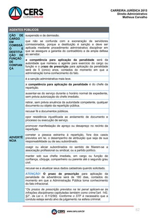www.cers.com.br
CARREIRA JURÍDICA 2015
Direito Administrativo
Matheus Carvalho
82
AGENTES PÚBLICOS
ÇÃO DE
CARGO
EM
COMISSÃ
O E
DESTITUI
ÇÃO DE
FUNÇÃO
DE
CONFIAN
ÇA
suspensão e de demissão.
que não se confunda com a exoneração de servidores
comissionados, porque a destituição é sanção e deve ser
aplicada mediante procedimento administrativo disciplinar em
que se assegure a garantia do contraditório e da ampla defesa
ao servidor.
a competência para aplicação da penalidade será da
autoridade que nomeou o agente para exercício do cargo ou
função e o prazo de prescrição para aplicação da penalidade
será de 5 (cinco) anos, contados do momento em que a
administração toma conhecimento do fato.
ADVERTÊ
NCIA
é a sanção administrativa mais leve.
a competência para aplicação da penalidade é do chefe da
repartição.
ausentar-se do serviço durante o horário normal de expediente,
sem prévia autorização do chefe imediato.
retirar, sem prévia anuência da autoridade competente, qualquer
documento ou objeto da repartição pública.
recusar fé a documentos públicos.
opor resistência injustificada ao andamento de documento e
processo ou execução de serviço.
promover manifestação de apreço ou desapreço no recinto da
repartição.
cometer a pessoa estranha à repartição, fora dos casos
previstos em lei, o desempenho de atribuição que seja de sua
responsabilidade ou de seu subordinado.
coagir ou aliciar subordinados no sentido de filiarem-se a
associação profissional ou sindical, ou a partido político.
manter sob sua chefia imediata, em cargo ou função de
confiança, cônjuge, companheiro ou parente até o segundo grau
civil.
recusar-se a atualizar seus dados cadastrais quando solicitado.
ATENÇÃO! O prazo de prescrição para aplicação da
penalidade de advertência será de 180 dias, contados do
momento em que a Administração Pública toma conhecimento
do fato infracional.
“Os prazos de prescrição previstos na lei penal aplicam-se às
infrações disciplinares capituladas também como crime”(art. 142,
§2°, da Lei n. 8.112/90). Conforme o STF é necessário que a
conduta esteja sendo alvo de julgamento na esfera criminal.
 