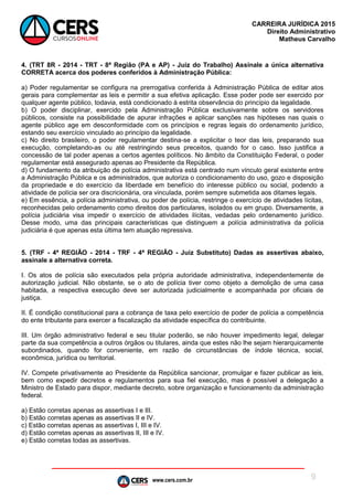 www.cers.com.br
CARREIRA JURÍDICA 2015
Direito Administrativo
Matheus Carvalho
9
4. (TRT 8R - 2014 - TRT - 8ª Região (PA e AP) - Juiz do Trabalho) Assinale a única alternativa
CORRETA acerca dos poderes conferidos à Administração Pública:
a) Poder regulamentar se configura na prerrogativa conferida à Administração Pública de editar atos
gerais para complementar as leis e permitir a sua efetiva aplicação. Esse poder pode ser exercido por
qualquer agente público, todavia, está condicionado à estrita observância do princípio da legalidade.
b) O poder disciplinar, exercido pela Administração Pública exclusivamente sobre os servidores
públicos, consiste na possibilidade de apurar infrações e aplicar sanções nas hipóteses nas quais o
agente público age em desconformidade com os princípios e regras legais do ordenamento jurídico,
estando seu exercício vinculado ao princípio da legalidade.
c) No direito brasileiro, o poder regulamentar destina-se a explicitar o teor das leis, preparando sua
execução, completando-as ou até restringindo seus preceitos, quando for o caso. Isso justifica a
concessão de tal poder apenas a certos agentes políticos. No âmbito da Constituição Federal, o poder
regulamentar está assegurado apenas ao Presidente da República.
d) O fundamento da atribuição de polícia administrativa está centrado num vínculo geral existente entre
a Administração Pública e os administrados, que autoriza o condicionamento do uso, gozo e disposição
da propriedade e do exercício da liberdade em benefício do interesse público ou social, podendo a
atividade de polícia ser ora discricionária, ora vinculada, porém sempre submetida aos ditames legais.
e) Em essência, a polícia administrativa, ou poder de polícia, restringe o exercício de atividades lícitas,
reconhecidas pelo ordenamento como direitos dos particulares, isolados ou em grupo. Diversamente, a
polícia judiciária visa impedir o exercício de atividades ilícitas, vedadas pelo ordenamento jurídico.
Desse modo, uma das principais características que distinguem a polícia administrativa da polícia
judiciária é que apenas esta última tem atuação repressiva.
5. (TRF - 4ª REGIÃO - 2014 - TRF - 4ª REGIÃO - Juiz Substituto) Dadas as assertivas abaixo,
assinale a alternativa correta.
I. Os atos de polícia são executados pela própria autoridade administrativa, independentemente de
autorização judicial. Não obstante, se o ato de polícia tiver como objeto a demolição de uma casa
habitada, a respectiva execução deve ser autorizada judicialmente e acompanhada por oficiais de
justiça.
II. É condição constitucional para a cobrança de taxa pelo exercício de poder de polícia a competência
do ente tributante para exercer a fiscalização da atividade específica do contribuinte.
III. Um órgão administrativo federal e seu titular poderão, se não houver impedimento legal, delegar
parte da sua competência a outros órgãos ou titulares, ainda que estes não lhe sejam hierarquicamente
subordinados, quando for conveniente, em razão de circunstâncias de índole técnica, social,
econômica, jurídica ou territorial.
IV. Compete privativamente ao Presidente da República sancionar, promulgar e fazer publicar as leis,
bem como expedir decretos e regulamentos para sua fiel execução, mas é possível a delegação a
Ministro de Estado para dispor, mediante decreto, sobre organização e funcionamento da administração
federal.
a) Estão corretas apenas as assertivas I e III.
b) Estão corretas apenas as assertivas II e IV.
c) Estão corretas apenas as assertivas I, III e IV.
d) Estão corretas apenas as assertivas II, III e IV.
e) Estão corretas todas as assertivas.
 