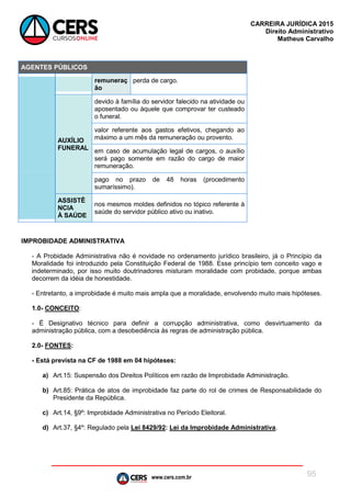 www.cers.com.br
CARREIRA JURÍDICA 2015
Direito Administrativo
Matheus Carvalho
95
AGENTES PÚBLICOS
remuneraç
ão
perda de cargo.
AUXÍLIO
FUNERAL
devido à família do servidor falecido na atividade ou
aposentado ou àquele que comprovar ter custeado
o funeral.
valor referente aos gastos efetivos, chegando ao
máximo a um mês da remuneração ou provento.
em caso de acumulação legal de cargos, o auxílio
será pago somente em razão do cargo de maior
remuneração.
pago no prazo de 48 horas (procedimento
sumaríssimo).
ASSISTÊ
NCIA
À SAÚDE
nos mesmos moldes definidos no tópico referente à
saúde do servidor público ativo ou inativo.
IMPROBIDADE ADMINISTRATIVA
- A Probidade Administrativa não é novidade no ordenamento jurídico brasileiro, já o Princípio da
Moralidade foi introduzido pela Constituição Federal de 1988. Esse princípio tem conceito vago e
indeterminado, por isso muito doutrinadores misturam moralidade com probidade, porque ambas
decorrem da idéia de honestidade.
- Entretanto, a improbidade é muito mais ampla que a moralidade, envolvendo muito mais hipóteses.
1.0- CONCEITO:
- É Designativo técnico para definir a corrupção administrativa, como desvirtuamento da
administração pública, com a desobediência às regras de administração pública.
2.0- FONTES:
- Está prevista na CF de 1988 em 04 hipóteses:
a) Art.15: Suspensão dos Direitos Políticos em razão de Improbidade Administração.
b) Art.85: Prática de atos de improbidade faz parte do rol de crimes de Responsabilidade do
Presidente da República.
c) Art.14, §9º: Improbidade Administrativa no Período Eleitoral.
d) Art.37, §4º: Regulado pela Lei 8429/92: Lei da Improbidade Administrativa.
 
