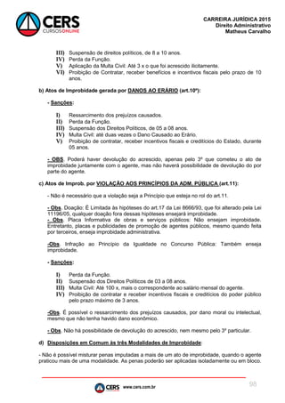 www.cers.com.br
CARREIRA JURÍDICA 2015
Direito Administrativo
Matheus Carvalho
98
III) Suspensão de direitos políticos, de 8 a 10 anos.
IV) Perda da Função.
V) Aplicação da Multa Civil: Até 3 x o que foi acrescido ilicitamente.
VI) Proibição de Contratar, receber benefícios e incentivos fiscais pelo prazo de 10
anos.
b) Atos de Improbidade gerada por DANOS AO ERÁRIO (art.10º):
- Sanções:
I) Ressarcimento dos prejuízos causados.
II) Perda da Função.
III) Suspensão dos Direitos Políticos, de 05 a 08 anos.
IV) Multa Civil: até duas vezes o Dano Causado ao Erário.
V) Proibição de contratar, receber incentivos fiscais e creditícios do Estado, durante
05 anos.
- OBS. Poderá haver devolução do acrescido, apenas pelo 3º que cometeu o ato de
improbidade juntamente com o agente, mas não haverá possibilidade de devolução do por
parte do agente.
c) Atos de Improb. por VIOLAÇÃO AOS PRINCÍPIOS DA ADM. PÚBLICA (art.11):
- Não é necessário que a violação seja a Princípio que esteja no rol do art.11.
- Obs. Doação: É Limitada às hipóteses do art.17 da Lei 8666/93, que foi alterado pela Lei
11196/05, qualquer doação fora dessas hipóteses ensejará improbidade.
- Obs. Placa Informativa de obras e serviços públicos: Não ensejam improbidade.
Entretanto, placas e publicidades de promoção de agentes públicos, mesmo quando feita
por terceiros, enseja improbidade administrativa.
-Obs. Infração ao Princípio da Igualdade no Concurso Pública: Também enseja
improbidade.
- Sanções:
I) Perda da Função.
II) Suspensão dos Direitos Políticos de 03 a 08 anos.
III) Multa Civil: Até 100 x, mais o correspondente ao salário mensal do agente.
IV) Proibição de contratar e receber incentivos fiscais e creditícios do poder público
pelo prazo máximo de 3 anos.
-Obs. É possível o ressarcimento dos prejuízos causados, por dano moral ou intelectual,
mesmo que não tenha havido dano econômico.
- Obs. Não há possibilidade de devolução do acrescido, nem mesmo pelo 3º particular.
d) Disposições em Comum às três Modalidades de Improbidade:
- Não é possível misturar penas imputadas a mais de um ato de improbidade, quando o agente
praticou mais de uma modalidade. As penas poderão ser aplicadas isoladamente ou em bloco.
 