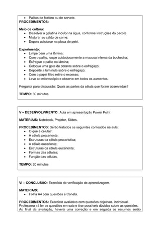 • Palitos de fósforo ou de sorvete.
PROCEDIMENTOS:
Meio de cultura:
• Dissolver a gelatina incolor na água, conforme instruções do pacote.
• Misturar ao caldo de carne.
• Depois adicionar na placa de petri.
Experimento:
• Limpe bem uma lâmina;
• Com o palito, raspe cuidadosamente a mucosa interna da bochecha;
• Esfregue o palito na lâmina;
• Coloque uma gota de corante sobre o esfregaço;
• Deposite a lamínula sobre o esfregaço;
• Com o papel filtro retire o excesso;
• Leve ao microscópio e observe em todos os aumentos.
Pergunta para discussão: Quais as partes da célula que foram observadas?
TEMPO: 30 minutos
V – DESENVOLVIMENTO: Aula em apresentação Power Point
MATERIAIS: Notebook, Projetor, Slides.
PROCEDIMENTOS: Serão tratados os seguintes conteúdos na aula:
• O que é célula?;
• A célula procarionte;
• Estruturas da célula procariotica;
• A célula eucarionte;
• Estruturas da célula eucarionte;
• Formas das células;
• Função das células.
TEMPO: 20 minutos
VI – CONCLUSÃO: Exercício de verificação de aprendizagem.
MATERIAIS:
• Folha A4 com questões e Caneta.
PROCEDIMENTOS: Exercício avaliativo com questões objetivas, individual.
Professora irá ler as questões em sala e tirar possíveis dúvidas sobre as questões.
Ao final da avaliação, haverá uma correção e em seguida os resumos serão
 