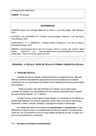 entregues para cada aluno.
TEMPO: 10 minutos
REFERÊNCIAS
ALBERTS, Bruce. et al. Biologia Molecular da Célula. 5. ed. Porto Alegre: Artes Médicas,
2010.
COOPER, G. M.; HAUSMAN, R. E. A Célula: Uma abordagem molecular. 3. ed. São Paulo:
Artes Médicas, 2007.
JUNQUEIRA, L. C. U.; CARNEIRO, J. Biologia Celular e Molecular. 9. ed. Rio de Janeiro:
Guanabara Koogan, 2012.
RIBEIRO, Krukemberghe Divino Kirk Da Fonseca. "Forma e função das células"; Brasil
Escola. Disponível em <http://brasilescola.uol.com.br/biologia/forma-funcao-das-
celulas.htm>. Acesso em 07 de outubro de 2016.
PESQUISA – A CÉLULA: TIPOS DE CÉLULA E FORMA; FUNÇÃO DA CÉLULA.
1- TIPOS DE CÉLULA
A célula é a menor unidade morfofuncional de um organismo vivo. Elas são
fábricas químicas interessantes organizadas de forma complexa que recebem
substâncias de sua vizinhança e as utilizam como matérias-primas para gerar cópias
de si próprias.
“Todas as coisas vivas são formadas por células, e que todas essas
unidades da matéria viva compartilham de uma mesma maquinaria para a maioria
de suas funções básicas.” (p. 1, Alberts).
O corpo humano é pluricelular (várias células). É constituído de 10 trilhões de
células que trabalham de maneira integrada, donde cada uma possui uma função
específica, a saber: nutrição, proteção, produção de energia e reprodução.
As células dos seres vivos podem ser procariontes ou eucariontes. O que
diferencia um tipo do outro é a complexidade da estrutura celular e funcionamento.
Cada ser vivo é composto de uma ou mais células de apenas um tipo, ou seja, ou o
ser vivo é procarionte ou eucarionte.
1.1- Os tipos e principais características.
 