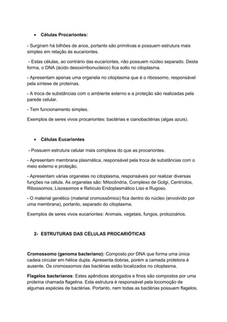 • Células Procariontes:
- Surgiram há bilhões de anos, portanto são primitivas e possuem estrutura mais
simples em relação às eucariontes.
- Estas células, ao contrário das eucariontes, não possuem núcleo separado. Desta
forma, o DNA (ácido desoxirribonucleico) fica solto no citoplasma.
- Apresentam apenas uma organela no citoplasma que é o ribossomo, responsável
pela síntese de proteínas.
- A troca de substâncias com o ambiente externo e a proteção são realizadas pela
parede celular.
- Tem funcionamento simples.
Exemplos de seres vivos procariontes: bactérias e cianobactérias (algas azuis).
• Células Eucariontes
- Possuem estrutura celular mais complexa do que as procariontes.
- Apresentam membrana plasmática, responsável pela troca de substâncias com o
meio externo e proteção.
- Apresentam várias organelas no citoplasma, responsáveis por realizar diversas
funções na célula. As organelas são: Mitocôndria, Complexo de Golgi, Centríolos,
Ribossomos, Lisossomos e Retículo Endoplasmático Liso e Rugoso.
- O material genético (material cromossômico) fica dentro do núcleo (envolvido por
uma membrana), portanto, separado do citoplasma.
Exemplos de seres vivos eucariontes: Animais, vegetais, fungos, protozoários.
2- ESTRUTURAS DAS CÉLULAS PROCARIÓTICAS
Cromossomo (genoma bacteriano): Composto por DNA que forma uma única
cadeia circular em hélice dupla. Apresenta dobras, porém a camada protetora é
ausente. Os cromossomos das bactérias estão localizados no citoplasma.
Flagelos bacterianos: Estes apêndices alongados e finos são compostos por uma
proteína chamada flagelina. Esta estrutura é responsável pela locomoção de
algumas espécies de bactérias. Portanto, nem todas as bactérias possuem flagelos.
 