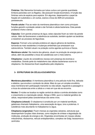 Fimbrias: São filamentos formados por tubos curtos e em grande quantidade.
Embora parecidas com os flagelos, não possuem função locomotora. A função das
fimbrias varia de espécie para espécie. Em algumas, desempenha o papel de
fixação em substratos e, em outras, exerce a troca de ADN em processos
parassexuais.
Parede celular: Fica ao redor da membrana plasmática e tem como principais
funções garantir a proteção celular e dar formato à célula bacteriana. Esta parede
protetora é forte e densa.
Cápsulas: Com grande presença de água, estas cápsulas ficam ao redor da parede
celular. Além de favorecerem a aderência ao substrato, também ajudam as bactérias
a resistirem ao processo de fagocitose.
Esporos: Formam uma camada protetora em alguns gêneros de bactérias,
tornando-as mais resistentes à mudanças ambientais que ameassem sua
sobrevivência. Também atuam na proteção contra agentes químicos e físicos.
Membrana celular: Na maioria dos gêneros, atuam na produção de energia para a
célula, além de possibilitar a troca de substâncias com o meio externo.
Citoplasma: Líquido de consistência viscosa com presença de enzimas e
metabólitos. Grande parte do metabolismo das células bacterianas ocorre no
citoplasma. Os ribossomos ficam espalhados pelo citoplasma.
3- ESTRUTURAS DA CÉLULA EUCARIOTICA
Membrana plasmática: A membrana plasmática é uma película muito fina, delicada
e elástica, que envolve o conteúdo da célula. Mais do que um simples envoltório,
essa membrana tem participação marcante na vida celular, regulando a passagem e
a troca de substancias entre a célula e o meio em que ela se encontra.
Núcleo: O núcleo se localiza na região central da célula e controla atividades como
o crescimento e a reprodução celular. Abriga o DNA, que é o material genético da
célula, responsável pelas características dos seres vivos.
Citoplasma (citosol): O citoplasma é constituído por um material semifluido,
gelatinoso chamado hialoplasma, uma associação de água, íons e proteínas. A
substância mais abundante no hialoplasma é a água.
Citoplasma (organelas): Ficam imersas as organelas celulares, estruturas que
desempenham funções vitais diversas, como reações de síntese e degradação de
moléculas, produção de energia e etc. Organelas encontradas em nossas células:
mitocôndrias, ribossomos, retículo endoplasmático, complexo de Golgi, lisossomos e
centríolos
 