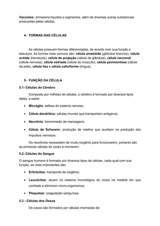 Vacúolos: armazena líquidos e pigmentos, além de diversas outras substancias
produzidas pelas células.
4- FORMAS DAS CÉLULAS
As células possuem formas diferenciadas, de acordo com sua função e
estrutura. As formas mais comuns são: célula amebóide (glóbulos brancos), célula
ovóide (hemácias), célula de projeção (célula de glândula), célula neuronal
(célula nervosa), célula estriada (célula do músculo), célula pavimentosa (célula
da pele), célula lisa e célula caliciforme (língua).
5- FUNÇÃO DA CÉLULA
5.1- Células do Cérebro
Composto por milhões de células, o cérebro é formado por diversos tipos
delas, a saber:
• Micróglia: defesa do sistema nervoso.
• Célula dendrítica: células imunes que transportam antígenos.
• Neurônio: transmissão de mensagens.
• Célula de Schwann: produção de mielina que auxiliam na produção dos
impulsos nervosos.
Os neurônios necessitam de muito oxigênio para funcionarem, portanto são
as primeiras células do corpo à morrerem.
5.2- Células do Sangue
O sangue humano é formado por diversos tipos de células, cada qual com sua
função, as mais importantes são:
• Eritrócitos: transporte de oxigênio;
• Leucócitos: atuam no sistema imunológico do corpo na medida em que
combate e eliminam micro-organismos;
• Plaquetas: coagulação sanguínea.
5.3 - Células dos Ossos
Os ossos são formados por células chamadas de:
 