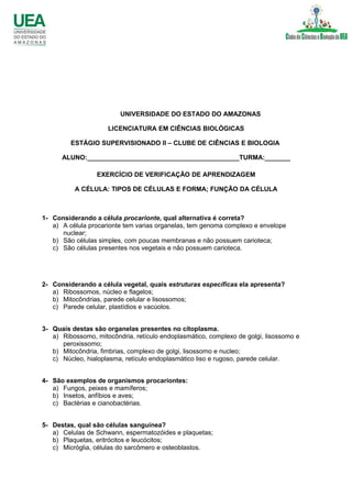 UNIVERSIDADE DO ESTADO DO AMAZONAS
LICENCIATURA EM CIÊNCIAS BIOLÓGICAS
ESTÁGIO SUPERVISIONADO II – CLUBE DE CIÊNCIAS E BIOLOGIA
ALUNO:__________________________________________TURMA:_______
EXERCÍCIO DE VERIFICAÇÃO DE APRENDIZAGEM
A CÉLULA: TIPOS DE CÉLULAS E FORMA; FUNÇÃO DA CÉLULA
1- Considerando a célula procarionte, qual alternativa é correta?
a) A célula procarionte tem varias organelas, tem genoma complexo e envelope
nuclear;
b) São células simples, com poucas membranas e não possuem carioteca;
c) São células presentes nos vegetais e não possuem carioteca.
2- Considerando a célula vegetal, quais estruturas específicas ela apresenta?
a) Ribossomos, núcleo e flagelos;
b) Mitocôndrias, parede celular e lisossomos;
c) Parede celular, plastídios e vacúolos.
3- Quais destas são organelas presentes no citoplasma.
a) Ribossomo, mitocôndria, retículo endoplasmático, complexo de golgi, lisossomo e
peroxissomo;
b) Mitocôndria, fimbrias, complexo de golgi, lisossomo e nucleo;
c) Núcleo, hialoplasma, retículo endoplasmático liso e rugoso, parede celular.
4- São exemplos de organismos procariontes:
a) Fungos, peixes e mamíferos;
b) Insetos, anfíbios e aves;
c) Bactérias e cianobactérias.
5- Destas, qual são células sanguínea?
a) Celulas de Schwann, espermatozóides e plaquetas;
b) Plaquetas, eritrócitos e leucócitos;
c) Micróglia, células do sarcômero e osteoblastos.
 