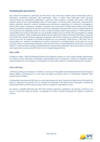 Página 14 de 14 
INFORMAÇÕES RELEVANTES 
Este material foi elaborado e publicado pelo SPC Brasil e tem como único objetivo prover informações sobre os indicadores econômicos produzidos pela Organização. Todos os dados desta publicação foram apurados criteriosamente por profissionais qualificados, a partir de fontes públicas e privadas, não tendo o SPC Brasil qualquer gerência e/ou responsabilidade sobre tais informações. O conteúdo deste documento, eventualmente, poderá apresentar opiniões e análises realizadas pelos profissionais responsáveis no momento da divulgação e poderá estar sujeito a alterações, a qualquer momento, sem aviso prévio. Os dados apresentados neste material poderão representar projeções de variáveis econômicas, elaboradas criteriosamente a partir de dados disponíveis no momento de sua elaboração, tendo em vista o cenário econômico atual macroeconômico. O SPC Brasil não se responsabiliza por eventuais alterações em suas projeções, análises e/ou por desvios de suas projeções em relação às fontes consultadas. Todos os dados apresentados nesse relatório têm caráter meramente informativo, sendo que o SPC Brasil não concede nenhuma segurança ou garantia, seja de forma expressa ou implícita, pela utilização dos mesmos para fins de avaliação ou tomada de decisão por seu consulente. Desta forma, o SPC Brasil não se responsabiliza por nenhuma consequência ou perda, patrimonial ou extrapatrimonial, decorrentes do uso de quaisquer dados ou análises desta publicação, sendo isento de todas as responsabilidades decorrentes do uso deste material. É expressamente proibida a reprodução total ou parcial desta publicação, sob as penas da lei, exceto com autorização prévia e expressa do SPC Brasil ou com a citação integral da fonte. 
Sobre a CNDL 
Fundada em 1960, a CNDL (Confederação Nacional de Dirigentes Lojistas), é a mais antiga entidade representativa do comércio lojista. Reunindo as federações (representação local nos Estados) e câmaras de dirigentes lojistas (representação local nos municípios), a instituição tem como missão a defesa e o fortalecimento da livre iniciativa. 
Sobre o SPC Brasil 
O SPC Brasil (Serviço de Proteção ao Crédito) é o sistema de informações da Confederação Nacional de Dirigentes Lojistas (CNDL), constituindo-se no maior banco de dados da América Latina em informações creditícias sobre pessoas físicas e jurídicas. 
A capilaridade alcançada pelo SPC Brasil é a mais representativa do setor. Sua base de dados reúne informações de todos os segmentos da economia nas 27 unidades da Federação. O SPC Brasil reúne informações creditícias de praticamente todos os CPFs do Brasil, estejam eles em situação de inadimplência ou não. 
Os serviços e soluções oferecidos pelo SPC Brasil auxiliam empresas a proteger-se de prejuízos, maximizar seus lucros e a promover ações de vendas e recuperação de crédito, incluindo prospecção de negócios e gestão de carteira. 
