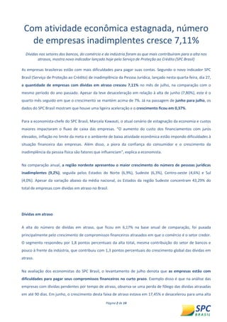 Página 2 de 14 
Com atividade econômica estagnada, número de empresas inadimplentes cresce 7,11% 
Dívidas nos setores dos bancos, do comércio e da indústria foram as que mais contribuíram para a alta nos atrasos, mostra novo indicador lançado hoje pelo Serviço de Proteção ao Crédito (SPC Brasil) 
As empresas brasileiras estão com mais dificuldades para pagar suas contas. Segundo o novo indicador SPC Brasil (Serviço de Proteção ao Crédito) de inadimplência da Pessoa Jurídica, lançado nesta quarta-feira, dia 27, a quantidade de empresas com dívidas em atraso cresceu 7,11% no mês de julho, na comparação com o mesmo período do ano passado. Apesar da leve desaceleração em relação à alta de junho (7,80%), este é o quarto mês seguido em que o crescimento se mantém acima de 7%. Já na passagem de junho para julho, os dados do SPC Brasil mostram que houve uma ligeira aceleração e o crescimento ficou em 0,37%. 
Para a economista-chefe do SPC Brasil, Marcela Kawauti, o atual cenário de estagnação da economia e custos maiores impactaram o fluxo de caixa das empresas. “O aumento do custo dos financiamentos com juros elevados, inflação no limite da meta e o ambiente de baixa atividade econômica estão impondo dificuldades à situação financeira das empresas. Além disso, a piora da confiança do consumidor e o crescimento da inadimplência da pessoa física são fatores que influenciam”, explica a economista. 
Na comparação anual, a região nordeste apresentou o maior crescimento do número de pessoas jurídicas inadimplentes (9,2%), seguida pelos Estados do Norte (6,9%), Sudeste (6,3%), Centro-oeste (4,6%) e Sul (4,0%). Apesar da variação abaixo da média nacional, os Estados da região Sudeste concentram 43,29% do total de empresas com dívidas em atraso no Brasil. 
Dívidas em atraso 
A alta do número de dívidas em atraso, que ficou em 6,17% na base anual de comparação, foi puxada principalmente pelo crescimento de compromissos financeiros atrasados em que o comércio é o setor credor. O segmento respondeu por 1,8 pontos percentuais da alta total, mesma contribuição do setor de bancos e pouco à frente da indústria, que contribuiu com 1,3 pontos percentuais do crescimento global das dívidas em atraso. 
Na avaliação dos economistas do SPC Brasil, o levantamento de julho denota que as empresas estão com dificuldades para pagar seus compromissos financeiros no curto prazo. Exemplo disso é que na análise das empresas com dívidas pendentes por tempo de atraso, observa-se uma perda de fôlego das dívidas atrasadas em até 90 dias. Em junho, o crescimento desta faixa de atraso estava em 17,45% e desacelerou para uma alta  