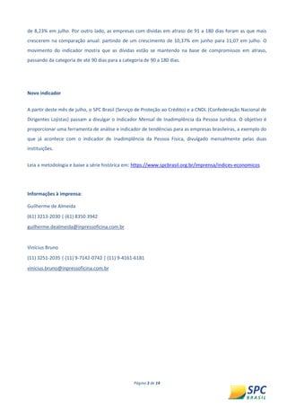 Página 3 de 14 
de 8,23% em julho. Por outro lado, as empresas com dividas em atraso de 91 a 180 dias foram as que mais crescerem na comparação anual: partindo de um crescimento de 10,37% em junho para 11,07 em julho. O movimento do indicador mostra que as dívidas estão se mantendo na base de compromissos em atraso, passando da categoria de até 90 dias para a categoria de 90 a 180 dias. 
Novo indicador 
A partir deste mês de julho, o SPC Brasil (Serviço de Proteção ao Crédito) e a CNDL (Confederação Nacional de Dirigentes Lojistas) passam a divulgar o Indicador Mensal de Inadimplência da Pessoa Jurídica. O objetivo é proporcionar uma ferramenta de análise e indicador de tendências para as empresas brasileiras, a exemplo do que já acontece com o indicador de inadimplência da Pessoa Física, divulgado mensalmente pelas duas instituições. 
Leia a metodologia e baixe a série histórica em: https://www.spcbrasil.org.br/imprensa/indices-economicos 
Informações à imprensa: 
Guilherme de Almeida 
(61) 3213-2030 | (61) 8350 3942 
guilherme.dealmeida@inpressoficina.com.br 
Vinícius Bruno 
(11) 3251-2035 | (11) 9-7142-0742 | (11) 9-4161-6181 
vinicius.bruno@inpressoficina.com.br  