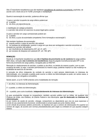 Obs: É importante ressaltarmos que são hipóteses simultâneas de vacância e provimento, explícitas, de
acordo com o texto da Lei 8.112/90: promoção e readaptação
Quanto à exoneração do servidor, podemos afirmar que:
1) para o servidor ocupante de cargo efetivo poderá ser:
a) a pedido
b) de ofício, em decorrência de:
• inabilitação em estágio probatório
• o servidor não entrar em exercício no prazo legal após a posse
2) para o servidor em cargo comissionado poderá ser:
a) a pedido
b) de ofício, a juízo da autoridade competente (“livre nomeação e exoneração”)
São também hipóteses de exoneração:
a) quando extinto o cargo do servidor não estável
b) na hipótese de reintegração, quando o cargo em que deva ser reintegrado o servidor encontrar-se
ocupado por servidor não estável
c) por insuficiência de desempenho (CF, art. 41, §4º)
d) por excesso de despesa com pessoal (CF, art. 169, §4º)
REMOÇÃO
Desde já, é importante ressaltarmos que não é hipótese de provimento ou de vacância de cargo público.
Além disso, remoção não é sinônimo de transferência. Essa foi julgada inconstitucional pelo STF e era
forma de provimento de cargo público, revogada pela Lei 9527/97.
Remoção é o deslocamento do servidor, a pedido ou de ofício, no âmbito do mesmo quadro, com ou sem
mudança de sede, ou seja, o servidor permanecerá no mesmo cargo, podendo implicar ou não mudança na
localidade de exercício do servidor.
A remoção de ofício independe da vontade do servidor e será sempre determinada no interesse da
Administração. Já a remoção a pedido pode ocorrer a critério da Administração ou pode, em certos casos, a
Administração ser obrigada a concedê-la.
Sendo assim, a Lei 8.112/90 entende como modalidades de remoção:
I - de ofício, no interesse da Administração;
II - a pedido, a critério da Administração;
III - a pedido, para outra localidade, independentemente do interesse da Administração:
a) para acompanhar cônjuge ou companheiro, também servidor público civil ou militar, de qualquer dos
Poderes da União, dos Estados, do Distrito Federal e dos Municípios, que foi deslocado no interesse da
Administração;
b) por motivo de saúde do servidor, cônjuge, companheiro ou dependente que viva às suas expensas e
conste do seu assentamento funcional, condicionada à comprovação por junta médica oficial;
c) em virtude de processo seletivo promovido, na hipótese em que o número de interessados for superior ao
número de vagas, de acordo com normas preestabelecidas pelo órgão ou entidade em que aqueles estejam
lotados.
CPF: 020728729xx - Luiz Carlos Nerez De Souza | LFG -- http://www.cursoparaconcursos.com.br/
 