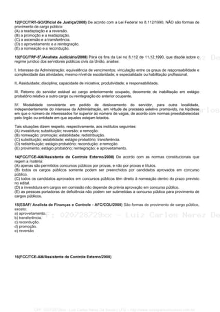 12(FCC/TRT-GO/Oficial de Justiça/2008) De acordo com a Lei Federal no 8.112/1990, NÃO são formas de
provimento de cargo público:
(A) a readaptação e a reversão.
(B) a promoção e a readaptação.
(C) a ascensão e a transferência.
(D) o aproveitamento e a reintegração.
(E) a nomeação e a recondução.
13(FCC/TRF-5a
./Analista Judiciário/2008) Para os fins da Lei no 8.112 de 11.12.1990, que dispõe sobre o
regime jurídico dos servidores públicos civis da União, analise:
I. Interesse da Administração; equivalência de vencimentos; vinculação entre os graus de responsabilidade e
complexidade das atividades; mesmo nível de escolaridade; e especialidade ou habilitação profissional.
II. Assiduidade; disciplina; capacidade de iniciativa; produtividade; e responsabilidade.
III. Retorno do servidor estável ao cargo anteriormente ocupado, decorrente de inabilitação em estágio
probatório relativo a outro cargo ou reintegração do anterior ocupante.
IV. Modalidade consistente em pedido de deslocamento do servidor, para outra localidade,
independentemente do interesse da Administração, em virtude de processo seletivo promovido, na hipótese
em que o número de interessados for superior ao número de vagas, de acordo com normas preestabelecidas
pelo órgão ou entidade em que aqueles estejam lotados.
Tais situações dizem respeito, respectivamente, aos institutos seguintes:
(A) investidura; substituição; reversão; e remoção.
(B) nomeação; promoção; estabilidade; redistribuição.
(C) substituição; estabilidade; estágio probatório; transferência.
(D) redistribuição; estágio probatório; recondução; e remoção.
(E) provimento; estágio probatório; reintegração; e aproveitamento.
14(FCC/TCE-AM/Assistente de Controle Externo/2008) De acordo com as normas constitucionais que
regem a matéria:
(A) apenas são permitidos concursos públicos por provas, e não por provas e títulos.
(B) todos os cargos públicos somente podem ser preenchidos por candidatos aprovados em concurso
público.
(C) todos os candidatos aprovados em concursos públicos têm direito à nomeação dentro do prazo previsto
no edital.
(D) a investidura em cargos em comissão não depende de prévia aprovação em concurso público.
(E) as pessoas portadoras de deficiência não podem ser submetidas a concurso público para provimento de
cargos públicos.
15(ESAF/ Analista de Finanças e Controle - AFC/CGU/2008) São formas de provimento de cargo público,
exceto:
a) aproveitamento.
b) transferência.
c) recondução.
d) promoção.
e) reversão
16(FCC/TCE-AM/Assistente de Controle Externo/2008)
CPF: 020728729xx - Luiz Carlos Nerez De Souza | LFG -- http://www.cursoparaconcursos.com.br/
 