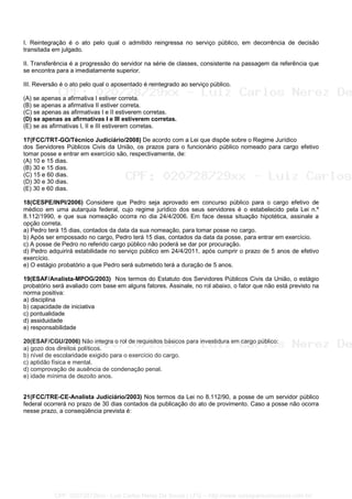 I. Reintegração é o ato pelo qual o admitido reingressa no serviço público, em decorrência de decisão
transitada em julgado.
(A) (B) (C) (D) (E)
II. Transferência é a progressão do servidor na série de classes, consistente na passagem da referência que
se encontra para a imediatamente superior.
III. Reversão é o ato pelo qual o aposentado é reintegrado ao serviço público.
(A) se apenas a afirmativa I estiver correta.
(B) se apenas a afirmativa II estiver correta.
(C) se apenas as afirmativas I e II estiverem corretas.
(D) se apenas as afirmativas I e III estiverem corretas.
(E) se as afirmativas I, II e III estiverem corretas.
17(FCC/TRT-GO/Técnico Judiciário/2008) De acordo com a Lei que dispõe sobre o Regime Jurídico
dos Servidores Públicos Civis da União, os prazos para o funcionário público nomeado para cargo efetivo
tomar posse e entrar em exercício são, respectivamente, de:
(A) 10 e 15 dias.
(B) 30 e 15 dias.
(C) 15 e 60 dias.
(D) 30 e 30 dias.
(E) 30 e 60 dias.
18(CESPE/INPI/2006) Considere que Pedro seja aprovado em concurso público para o cargo efetivo de
médico em uma autarquia federal, cujo regime jurídico dos seus servidores é o estabelecido pela Lei n.º
8.112/1990, e que sua nomeação ocorra no dia 24/4/2006. Em face dessa situação hipotética, assinale a
opção correta.
a) Pedro terá 15 dias, contados da data da sua nomeação, para tomar posse no cargo.
b) Após ser empossado no cargo, Pedro terá 15 dias, contados da data da posse, para entrar em exercício.
c) A posse de Pedro no referido cargo público não poderá se dar por procuração.
d) Pedro adquirirá estabilidade no serviço público em 24/4/2011, após cumprir o prazo de 5 anos de efetivo
exercício.
e) O estágio probatório a que Pedro será submetido terá a duração de 5 anos.
19(ESAF/Analista-MPOG/2003) Nos termos do Estatuto dos Servidores Públicos Civis da União, o estágio
probatório será avaliado com base em alguns fatores. Assinale, no rol abaixo, o fator que não está previsto na
norma positiva:
a) disciplina
b) capacidade de iniciativa
c) pontualidade
d) assiduidade
e) responsabilidade
20(ESAF/CGU/2006) Não integra o rol de requisitos básicos para investidura em cargo público:
a) gozo dos direitos políticos.
b) nível de escolaridade exigido para o exercício do cargo.
c) aptidão física e mental.
d) comprovação de ausência de condenação penal.
e) idade mínima de dezoito anos.
21(FCC/TRE-CE-Analista Judiciário/2003) Nos termos da Lei no 8.112/90, a posse de um servidor público
federal ocorrerá no prazo de 30 dias contados da publicação do ato de provimento. Caso a posse não ocorra
nesse prazo, a conseqüência prevista é:
CPF: 020728729xx - Luiz Carlos Nerez De Souza | LFG -- http://www.cursoparaconcursos.com.br/
 