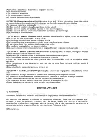 (A) anular-se a classificação do servidor no respectivo concurso.
(B) a demissão do servidor.
(C) a exoneração do servidor.
(D) a disponibilidade do servidor.
(E)) tornar-se sem efeito o ato de provimento.
22(FCC/TRE-CE-Analista Judiciário/2003) No regime da Lei no 8.112/90, a reinvestidura do servidor estável
no cargo anteriormente ocupado, quando invalidada a sua demissão por decisão administrativa,
(A)) é possível e se chama reintegração.
(B) não é possível, pois tal invalidação depende de decisão judicial.
(C) não é possível, pois tal reinvestidura depende de novo concurso público.
(D) não é possível, devendo a reinvestidura se dar em outro cargo que estiver vago.
(E) é possível e se chama reversão.
23(FCC/TRT-SE - Analista Judiciário/2002) É elemento compatível com o regime jurídico dos servidores
públicos civis da União, traçado pela Lei no 8.112/90:
(A) a criação de cargos públicos sem denominação própria.
(B) a impossibilidade de provimento em comissão em se tratando de cargos públicos.
(C)) a prestação de serviços gratuitos, desde que prevista em lei.
(D) a criação de cargos públicos por ato administrativo.
(E) o pagamento dos vencimentos decorrentes de cargo público com verbas da iniciativa privada.
24(FCC/TRF-4ª - Técnico Judiciário/2001) Preenchidos outros requisitos, os cargos, empregos e funções
públicas são acessíveis aos brasileiros natos:
(A) enquanto que os naturalizados e os estrangeiros estão impedidos de ocupá-los.
(B) ou naturalizados, estando os estrangeiros impedidos de ocupá-los.
(C) mas, em certas circunstâncias e em igualdade, tanto os naturalizados como os estrangeiros podem
ocupá-los.
(D) ou naturalizados e aos estrangeiros, visto que não se pode fazer nenhuma restrição quanto à
nacionalidade.
(E) ou naturalizados e aos estrangeiros, na forma da lei.
25(FCC/TRF-1ª- Analista Judiciário/2001) Em relação à vacância do cargo público, é INCORRETO afirmar
que:
(A) a exoneração do cargo em comissão poderá dar-se também a pedido do próprio servidor.
(B)) a demissão do servidor também ocorrerá quando não satisfeitas as condições do estágio probatório.
(C) esta poderá decorrer também dos institutos da promoção ou readaptação.
(D) a exoneração do cargo efetivo pode decorrer de pedido do servidor ou de ofício.
(E) esta poderá decorrer também da posse em outro cargo inacumulável.
DIREITOS E VANTAGENS
1) Vencimento
Vencimento é a retribuição pecuniária pelo exercício de cargo público, com valor fixado em lei.
Os servidores que exercem as mesmas ou semelhantes atribuições, desde que com previsão legal,
receberão, a título de vencimento, o mesmo valor. As demais parcelas que compõem a remuneração
(indenizações, gratificações e adicionais), além de variarem mês a mês, aumentando ou reduzindo a
remuneração, poderão ter valores diferentes entre os diversos Poderes da União.
2) Remuneração
CPF: 020728729xx - Luiz Carlos Nerez De Souza | LFG -- http://www.cursoparaconcursos.com.br/
 