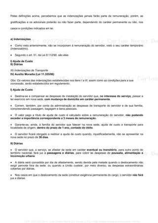 Pelas definições acima, percebemos que as indenizações jamais farão parte da remuneração, porém, as
gratificações e os adicionais poderão ou não fazer parte, dependendo do caráter permanente ou não, nos
casos e condições indicados em lei.
a) Indenizações
• Como visto anteriormente, não se incorporam à remuneração do servidor, visto o seu caráter temporário
(indenizatório).
• Segundo o art. 51, da Lei 8.112/90, são elas:
I) Ajuda de Custo
II) Diárias
III) Indenizações de Transporte
IV) Auxílio Moradia (Lei 11.355/06)
Obs: Os valores das indenizações estabelecidas nos itens I a III, assim como as condições para a sua
concessão, serão estabelecidos em regulamento.
I) Ajuda de Custo
• Destina-se a compensar as despesas de instalação do servidor que, no interesse do serviço, passar a
ter exercício em nova sede, com mudança de domicílio em caráter permanente.
• Correm, também, por conta da administração as despesas de transporte do servidor e de sua família,
compreendendo passagem, bagagem e bens pessoais.
• O valor pago a título de ajuda de custo é calculado sobre a remuneração do servidor, não podendo
exceder a importância correspondente a 3 meses de remuneração.
• Garante-se, ainda, à família do servidor que falecer na nova sede, ajuda de custo e transporte para
localidade de origem, dentro do prazo de 1 ano, contado do óbito.
• O servidor ficará obrigado a restituir a ajuda de custo quando, injustificadamente, não se apresentar na
nova sede no prazo de 30 dias.
II) Diárias
• O servidor que, a serviço, se afastar da sede em caráter eventual ou transitório, para outro ponto do
território nacional, fará jus a passagens e diárias, para cobrir as despesas de pousada, alimentação e
locomoção urbana.
• A diária será concedida por dia de afastamento, sendo devida pela metade quando o deslocamento não
exigir pernoite fora da sede, ou quando a União custear, por meio diverso, as despesas extraordinárias
cobertas por diárias.
• Nos casos em que o deslocamento da sede constituir exigência permanente do cargo, o servidor não fará
jus a diárias.
CPF: 020728729xx - Luiz Carlos Nerez De Souza | LFG -- http://www.cursoparaconcursos.com.br/
 