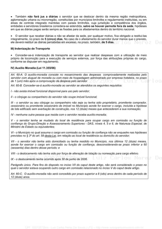 • Também não fará jus a diárias o servidor que se deslocar dentro da mesma região metropolitana,
aglomeração urbana ou microrregião, constituídas por municípios limítrofes e regularmente instituídas, ou em
áreas de controle integrado mantidas com países limítrofes, cuja jurisdição e competência dos órgãos,
entidades e servidores brasileiros considera-se estendida, salvo se houver pernoite fora da sede, hipóteses
em que as diárias pagas serão sempre as fixadas para os afastamentos dentro do território nacional.
• O servidor que receber diárias e não se afastar da sede, por qualquer motivo, fica obrigado a restituí-las
integralmente, no prazo de 5 (cinco) dias. No caso de o afastamento do servidor durar menos que o previsto,
ele deverá restituir as diárias percebidas em excesso, no prazo, também, de 5 dias.
III) Indenização de Transporte
• Conceder-se-á indenização de transporte ao servidor que realizar despesas com a utilização de meio
próprio de locomoção para a execução de serviços externos, por força das atribuições próprias do cargo,
conforme se dispuser em regulamento.
IV) Auxílio Moradia (Lei 11.355/06)
Art. 60-A. O auxílio-moradia consiste no ressarcimento das despesas comprovadamente realizadas pelo
servidor com aluguel de moradia ou com meio de hospedagem administrado por empresa hoteleira, no prazo
de 1 (um) mês após a comprovação da despesa pelo servidor.
Art. 60-B. Conceder-se-á auxílio-moradia ao servidor se atendidos os seguintes requisitos:
I - não exista imóvel funcional disponível para uso pelo servidor;
II - o cônjuge ou companheiro do servidor não ocupe imóvel funcional;
III - o servidor ou seu cônjuge ou companheiro não seja ou tenha sido proprietário, promitente comprador,
cessionário ou promitente cessionário de imóvel no Município aonde for exercer o cargo, incluída a hipótese
de lote edificado sem averbação de construção, nos 12 (doze) meses que antecederem a sua nomeação;
IV - nenhuma outra pessoa que resida com o servidor receba auxílio-moradia;
V - o servidor tenha se mudado do local de residência para ocupar cargo em comissão ou função de
confiança do Grupo-Direção e Assessoramento Superiores - DAS, níveis 4, 5 e 6, de Natureza Especial, de
Ministro de Estado ou equivalentes;
VI - o Município no qual assuma o cargo em comissão ou função de confiança não se enquadre nas hipóteses
previstas no § 3º do art. 58 desta Lei, em relação ao local de residência ou domicílio do servidor;
VII - o servidor não tenha sido domiciliado ou tenha residido no Município, nos últimos 12 (doze) meses,
aonde for exercer o cargo em comissão ou função de confiança, desconsiderando-se prazo inferior a 60
(sessenta) dias dentro desse período; e
VIII - o deslocamento não tenha sido por força de alteração de lotação ou nomeação para cargo efetivo.
IX - o deslocamento tenha ocorrido após 30 de junho de 2006.
Parágrafo único. Para fins do disposto no inciso VII do caput deste artigo, não será considerado o prazo no
qual o servidor estava ocupando outro cargo em comissão relacionado no inciso V do caput deste artigo.
Art. 60-C. O auxílio-moradia não será concedido por prazo superior a 8 (oito) anos dentro de cada período de
12 (doze) anos.
CPF: 020728729xx - Luiz Carlos Nerez De Souza | LFG -- http://www.cursoparaconcursos.com.br/
 