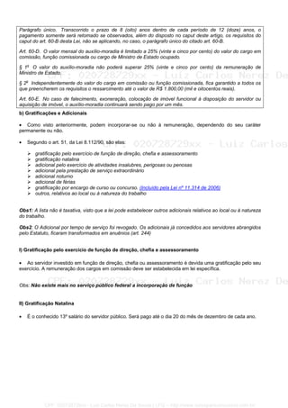 Parágrafo único. Transcorrido o prazo de 8 (oito) anos dentro de cada período de 12 (doze) anos, o
pagamento somente será retomado se observados, além do disposto no caput deste artigo, os requisitos do
caput do art. 60-B desta Lei, não se aplicando, no caso, o parágrafo único do citado art. 60-B.
Art. 60-D. O valor mensal do auxílio-moradia é limitado a 25% (vinte e cinco por cento) do valor do cargo em
comissão, função comissionada ou cargo de Ministro de Estado ocupado.
§ 1o
O valor do auxílio-moradia não poderá superar 25% (vinte e cinco por cento) da remuneração de
Ministro de Estado.
§ 2o
Independentemente do valor do cargo em comissão ou função comissionada, fica garantido a todos os
que preencherem os requisitos o ressarcimento até o valor de R$ 1.800,00 (mil e oitocentos reais).
Art. 60-E. No caso de falecimento, exoneração, colocação de imóvel funcional à disposição do servidor ou
aquisição de imóvel, o auxílio-moradia continuará sendo pago por um mês.
b) Gratificações e Adicionais
• Como visto anteriormente, podem incorporar-se ou não à remuneração, dependendo do seu caráter
permanente ou não.
• Segundo o art. 51, da Lei 8.112/90, são elas:
gratificação pelo exercício de função de direção, chefia e assessoramento
gratificação natalina
adicional pelo exercício de atividades insalubres, perigosas ou penosas
adicional pela prestação de serviço extraordinário
adicional noturno
adicional de férias
gratificação por encargo de curso ou concurso. (Incluído pela Lei nº 11.314 de 2006)
outros, relativos ao local ou à natureza do trabalho
Obs1: A lista não é taxativa, visto que a lei pode estabelecer outros adicionais relativos ao local ou à natureza
do trabalho.
Obs2: O Adicional por tempo de serviço foi revogado. Os adicionais já concedidos aos servidores abrangidos
pelo Estatuto, ficaram transformados em anuênios (art. 244)
I) Gratificação pelo exercício de função de direção, chefia e assessoramento
• Ao servidor investido em função de direção, chefia ou assessoramento é devida uma gratificação pelo seu
exercício. A remuneração dos cargos em comissão deve ser estabelecida em lei específica.
Obs: Não existe mais no serviço público federal a incorporação de função
II) Gratificação Natalina
• É o conhecido 13º salário do servidor público. Será pago até o dia 20 do mês de dezembro de cada ano.
CPF: 020728729xx - Luiz Carlos Nerez De Souza | LFG -- http://www.cursoparaconcursos.com.br/
 