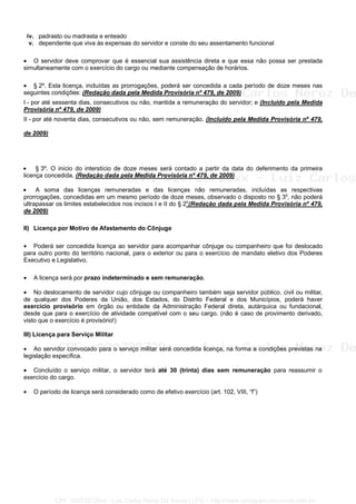 iv. padrasto ou madrasta e enteado
v. dependente que viva às expensas do servidor e conste do seu assentamento funcional
• O servidor deve comprovar que é essencial sua assistência direta e que essa não possa ser prestada
simultaneamente com o exercício do cargo ou mediante compensação de horários.
• § 2º. Esta licença, incluídas as prorrogações, poderá ser concedida a cada período de doze meses nas
seguintes condições: (Redação dada pela Medida Provisória nº 479, de 2009)
I - por até sessenta dias, consecutivos ou não, mantida a remuneração do servidor; e (Incluído pela Medida
Provisória nº 479, de 2009)
II - por até noventa dias, consecutivos ou não, sem remuneração. (Incluído pela Medida Provisória nº 479,
de 2009)
• § 3º. O início do interstício de doze meses será contado a partir da data do deferimento da primeira
licença concedida. (Redação dada pela Medida Provisória nº 479, de 2009)
• A soma das licenças remuneradas e das licenças não remuneradas, incluídas as respectivas
prorrogações, concedidas em um mesmo período de doze meses, observado o disposto no § 3o
, não poderá
ultrapassar os limites estabelecidos nos incisos I e II do § 2o
(Redação dada pela Medida Provisória nº 479,
de 2009)
II) Licença por Motivo de Afastamento do Cônjuge
• Poderá ser concedida licença ao servidor para acompanhar cônjuge ou companheiro que foi deslocado
para outro ponto do território nacional, para o exterior ou para o exercício de mandato eletivo dos Poderes
Executivo e Legislativo.
• A licença será por prazo indeterminado e sem remuneração.
• No deslocamento de servidor cujo cônjuge ou companheiro também seja servidor público, civil ou militar,
de qualquer dos Poderes da União, dos Estados, do Distrito Federal e dos Municípios, poderá haver
exercício provisório em órgão ou entidade da Administração Federal direta, autárquica ou fundacional,
desde que para o exercício de atividade compatível com o seu cargo. (não é caso de provimento derivado,
visto que o exercício é provisório!)
III) Licença para Serviço Militar
• Ao servidor convocado para o serviço militar será concedida licença, na forma e condições previstas na
legislação específica.
• Concluído o serviço militar, o servidor terá até 30 (trinta) dias sem remuneração para reassumir o
exercício do cargo.
• O período de licença será considerado como de efetivo exercício (art. 102, VIII, “f”)
CPF: 020728729xx - Luiz Carlos Nerez De Souza | LFG -- http://www.cursoparaconcursos.com.br/
 