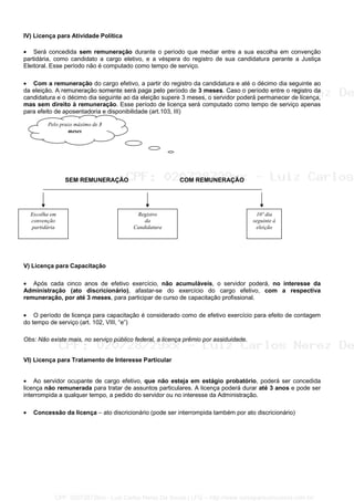 IV) Licença para Atividade Política
• Será concedida sem remuneração durante o período que mediar entre a sua escolha em convenção
partidária, como candidato a cargo eletivo, e a véspera do registro de sua candidatura perante a Justiça
Eleitoral. Esse período não é computado como tempo de serviço.
• Com a remuneração do cargo efetivo, a partir do registro da candidatura e até o décimo dia seguinte ao
da eleição. A remuneração somente será paga pelo período de 3 meses. Caso o período entre o registro da
candidatura e o décimo dia seguinte ao da eleição supere 3 meses, o servidor poderá permanecer de licença,
mas sem direito à remuneração. Esse período de licença será computado como tempo de serviço apenas
para efeito de aposentadoria e disponibilidade (art.103, III)
SEM REMUNERAÇÃO COM REMUNERAÇÃO
V) Licença para Capacitação
• Após cada cinco anos de efetivo exercício, não acumuláveis, o servidor poderá, no interesse da
Administração (ato discricionário), afastar-se do exercício do cargo efetivo, com a respectiva
remuneração, por até 3 meses, para participar de curso de capacitação profissional.
• O período de licença para capacitação é considerado como de efetivo exercício para efeito de contagem
do tempo de serviço (art. 102, VIII, “e”)
Obs: Não existe mais, no serviço público federal, a licença prêmio por assiduidade.
VI) Licença para Tratamento de Interesse Particular
• Ao servidor ocupante de cargo efetivo, que não esteja em estágio probatório, poderá ser concedida
licença não remunerada para tratar de assuntos particulares. A licença poderá durar até 3 anos e pode ser
interrompida a qualquer tempo, a pedido do servidor ou no interesse da Administração.
• Concessão da licença – ato discricionário (pode ser interrompida também por ato discricionário)
Escolha em
convenção
partidária
Registro
da
Candidatura
10º dia
seguinte à
eleição
Pelo prazo máximo de 3
meses
CPF: 020728729xx - Luiz Carlos Nerez De Souza | LFG -- http://www.cursoparaconcursos.com.br/
 
