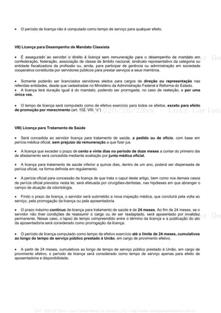 • O período de licença não é computado como tempo de serviço para qualquer efeito.
VII) Licença para Desempenho de Mandato Classista
• É assegurado ao servidor o direito à licença sem remuneração para o desempenho de mandato em
confederação, federação, associação de classe de âmbito nacional, sindicato representativo da categoria ou
entidade fiscalizadora da profissão ou, ainda, para participar de gerência ou administração em sociedade
cooperativa constituída por servidores públicos para prestar serviços a seus membros.
• Somente poderão ser licenciados servidores eleitos para cargos de direção ou representação nas
referidas entidades, desde que cadastradas no Ministério da Administração Federal e Reforma do Estado.
• A licença terá duração igual à do mandato, podendo ser prorrogada, no caso de reeleição, e por uma
única vez.
• O tempo de licença será computado como de efetivo exercício para todos os efeitos, exceto para efeito
de promoção por merecimento (art. 102, VIII, “c”)
VIII) Licença para Tratamento de Saúde
• Será concedida ao servidor licença para tratamento de saúde, a pedido ou de ofício, com base em
perícia médica oficial, sem prejuízo da remuneração a que fizer jus.
• A licença que exceder o prazo de cento e vinte dias no período de doze meses a contar do primeiro dia
de afastamento será concedida mediante avaliação por junta médica oficial.
• A licença para tratamento de saúde inferior a quinze dias, dentro de um ano, poderá ser dispensada de
perícia oficial, na forma definida em regulamento.
• A perícia oficial para concessão da licença de que trata o caput deste artigo, bem como nos demais casos
de perícia oficial previstos nesta lei, será efetuada por cirurgiões-dentistas, nas hipóteses em que abranger o
campo de atuação da odontologia.
• Findo o prazo da licença, o servidor será submetido a nova inspeção médica, que concluirá pela volta ao
serviço, pela prorrogação da licença ou pela aposentadoria.
• O prazo máximo contínuo de licença para tratamento de saúde é de 24 meses. Ao fim de 24 meses, se o
servidor não tiver condições de reassumir o cargo ou de ser readaptado, será aposentado por invalidez
permanente. Nesse caso, o lapso de tempo compreendido entre o término da licença e a publicação do ato
da aposentadoria será considerado como prorrogação da licença.
• O período de licença computado como tempo de efetivo exercício até o limite de 24 meses, cumulativos
ao longo do tempo de serviço público prestado à União, em cargo de provimento efetivo.
• A partir de 24 meses, cumulativos ao longo de tempo de serviço público prestado à União, em cargo de
provimento efetivo, o período de licença será considerado como tempo de serviço apenas para efeito de
aposentadoria e disponibilidade.
CPF: 020728729xx - Luiz Carlos Nerez De Souza | LFG -- http://www.cursoparaconcursos.com.br/
 