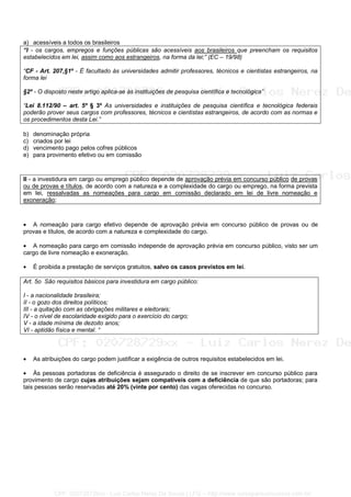 a) acessíveis a todos os brasileiros
“I - os cargos, empregos e funções públicas são acessíveis aos brasileiros que preencham os requisitos
estabelecidos em lei, assim como aos estrangeiros, na forma da lei;” (EC – 19/98)
“CF - Art. 207,§1º - É facultado às universidades admitir professores, técnicos e cientistas estrangeiros, na
forma lei
§2º - O disposto neste artigo aplica-se às instituições de pesquisa científica e tecnológica”
“Lei 8.112/90 – art. 5º § 3º As universidades e instituições de pesquisa científica e tecnológica federais
poderão prover seus cargos com professores, técnicos e cientistas estrangeiros, de acordo com as normas e
os procedimentos desta Lei.”
b) denominação própria
c) criados por lei
d) vencimento pago pelos cofres públicos
e) para provimento efetivo ou em comissão
II - a investidura em cargo ou emprego público depende de aprovação prévia em concurso público de provas
ou de provas e títulos, de acordo com a natureza e a complexidade do cargo ou emprego, na forma prevista
em lei, ressalvadas as nomeações para cargo em comissão declarado em lei de livre nomeação e
exoneração;
• A nomeação para cargo efetivo depende de aprovação prévia em concurso público de provas ou de
provas e títulos, de acordo com a natureza e complexidade do cargo.
• A nomeação para cargo em comissão independe de aprovação prévia em concurso público, visto ser um
cargo de livre nomeação e exoneração.
• É proibida a prestação de serviços gratuitos, salvo os casos previstos em lei.
Art. 5o São requisitos básicos para investidura em cargo público:
I - a nacionalidade brasileira;
II - o gozo dos direitos políticos;
III - a quitação com as obrigações militares e eleitorais;
IV - o nível de escolaridade exigido para o exercício do cargo;
V - a idade mínima de dezoito anos;
VI - aptidão física e mental. “
• As atribuições do cargo podem justificar a exigência de outros requisitos estabelecidos em lei.
• Às pessoas portadoras de deficiência é assegurado o direito de se inscrever em concurso público para
provimento de cargo cujas atribuições sejam compatíveis com a deficiência de que são portadoras; para
tais pessoas serão reservadas até 20% (vinte por cento) das vagas oferecidas no concurso.
CPF: 020728729xx - Luiz Carlos Nerez De Souza | LFG -- http://www.cursoparaconcursos.com.br/
 