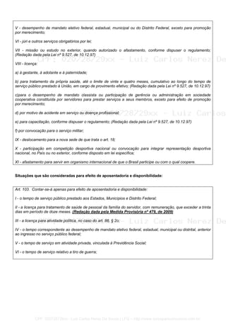 V - desempenho de mandato eletivo federal, estadual, municipal ou do Distrito Federal, exceto para promoção
por merecimento;
VI - júri e outros serviços obrigatórios por lei;
VII - missão ou estudo no exterior, quando autorizado o afastamento, conforme dispuser o regulamento;
(Redação dada pela Lei nº 9.527, de 10.12.97)
VIII - licença:
a) à gestante, à adotante e à paternidade;
b) para tratamento da própria saúde, até o limite de vinte e quatro meses, cumulativo ao longo do tempo de
serviço público prestado à União, em cargo de provimento efetivo; (Redação dada pela Lei nº 9.527, de 10.12.97)
c)para o desempenho de mandato classista ou participação de gerência ou administração em sociedade
cooperativa constituída por servidores para prestar serviços a seus membros, exceto para efeito de promoção
por merecimento;
d) por motivo de acidente em serviço ou doença profissional;
e) para capacitação, conforme dispuser o regulamento; (Redação dada pela Lei nº 9.527, de 10.12.97)
f) por convocação para o serviço militar;
IX - deslocamento para a nova sede de que trata o art. 18;
X - participação em competição desportiva nacional ou convocação para integrar representação desportiva
nacional, no País ou no exterior, conforme disposto em lei específica;
XI - afastamento para servir em organismo internacional de que o Brasil participe ou com o qual coopere.
Situações que são consideradas para efeito de aposentadoria e disponibilidade:
Art. 103. Contar-se-á apenas para efeito de aposentadoria e disponibilidade:
I - o tempo de serviço público prestado aos Estados, Municípios e Distrito Federal;
II - a licença para tratamento de saúde de pessoal da família do servidor, com remuneração, que exceder a trinta
dias em período de doze meses. (Redação dada pela Medida Provisória nº 479, de 2009)
III - a licença para atividade política, no caso do art. 86, § 2o;
IV - o tempo correspondente ao desempenho de mandato eletivo federal, estadual, municipal ou distrital, anterior
ao ingresso no serviço público federal;
V - o tempo de serviço em atividade privada, vinculada à Previdência Social;
VI - o tempo de serviço relativo a tiro de guerra;
CPF: 020728729xx - Luiz Carlos Nerez De Souza | LFG -- http://www.cursoparaconcursos.com.br/
 