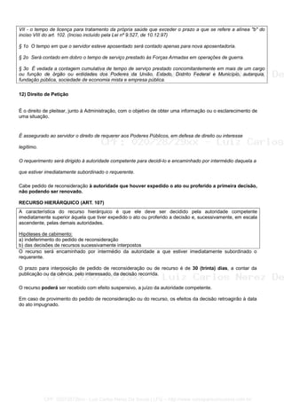 VII - o tempo de licença para tratamento da própria saúde que exceder o prazo a que se refere a alínea "b" do
inciso VIII do art. 102. (Inciso incluído pela Lei nº 9.527, de 10.12.97)
§ 1o O tempo em que o servidor esteve aposentado será contado apenas para nova aposentadoria.
§ 2o Será contado em dobro o tempo de serviço prestado às Forças Armadas em operações de guerra.
§ 3o É vedada a contagem cumulativa de tempo de serviço prestado concomitantemente em mais de um cargo
ou função de órgão ou entidades dos Poderes da União, Estado, Distrito Federal e Município, autarquia,
fundação pública, sociedade de economia mista e empresa pública.
12) Direito de Petição
É o direito de pleitear, junto à Administração, com o objetivo de obter uma informação ou o esclarecimento de
uma situação.
É assegurado ao servidor o direito de requerer aos Poderes Públicos, em defesa de direito ou interesse
legítimo.
O requerimento será dirigido à autoridade competente para decidi-lo e encaminhado por intermédio daquela a
que estiver imediatamente subordinado o requerente.
Cabe pedido de reconsideração à autoridade que houver expedido o ato ou proferido a primeira decisão,
não podendo ser renovado.
RECURSO HIERÁRQUICO (ART. 107)
A característica do recurso hierárquico é que ele deve ser decidido pela autoridade competente
imediatamente superior àquela que tiver expedido o ato ou proferido a decisão e, sucessivamente, em escala
ascendente, pelas demais autoridades.
Hipóteses de cabimento:
a) indeferimento do pedido de reconsideração
b) das decisões de recursos sucessivamente interpostos
O recurso será encaminhado por intermédio da autoridade a que estiver imediatamente subordinado o
requerente.
O prazo para interposição de pedido de reconsideração ou de recurso é de 30 (trinta) dias, a contar da
publicação ou da ciência, pelo interessado, da decisão recorrida.
O recurso poderá ser recebido com efeito suspensivo, a juízo da autoridade competente.
Em caso de provimento do pedido de reconsideração ou do recurso, os efeitos da decisão retroagirão à data
do ato impugnado.
CPF: 020728729xx - Luiz Carlos Nerez De Souza | LFG -- http://www.cursoparaconcursos.com.br/
 