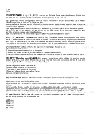 (D) II.
(E) III.
11(CESPE/INPI/2006) A Lei n.º 8.112/1990 reservou um de seus títulos para estabelecer os direitos e as
vantagens a que o servidor faz jus. Acerca desse assunto, assinale opção incorreta.
a) A gratificação natalina corresponde a um doze avos da remuneração a que o servidor fizer jus no mês de
dezembro, por mês de exercício no respectivo ano.
b) Para os fins do adicional noturno, considera-se serviço noturno aquele que for prestado entre 22 h de um
dia e 5 h do dia seguinte.
c) O serviço extraordinário será remunerado com acréscimo de 100% em relação à hora normal de trabalho.
d) As férias do servidor poderão ser parceladas em até três etapas, desde que assim requeridas pelo
servidor, e no interesse da administração pública.
e) O servidor investido em mandato de deputado federal ficará afastado do cargo efetivo.
12(FCC/TRT-SEAnalista Judiciário/2002) Pedro e José, servidores, fizeram deslocamentos para fora da
sede. O deslocamento de Pedro ocorreu entre Municípios distantes e decorreu de exigência permanente de
seu cargo. O deslocamento de José ocorreu entre Municípios limítrofes, dentro de uma mesma região
metropolitana, com pernoite fora da sede. Ambos usaram meio de locomoção da Administração. Nesse caso:
(A) ambos não têm direito a nenhuma das espécies de indenização fixadas na Lei.
(B) ambos têm direito a diárias.
(C) ambos têm direito a indenização de transporte.
(D) Pedro tem direito a indenização de transporte e José tem direito a diária.
(E)) Pedro não tem direito a nenhuma das espécies de indenização fixadas na Lei e José tem direito a diária.
27/12/02 - 13:59
13(FCC/TRT-SEAnalista Judiciário/2002) Um servidor, ocupante de cargo efetivo, no segundo ano do
estágio probatório, pede e tem deferida licença para tratar de interesses particulares, por até 3 anos, sem
remuneração. O deferimento dessa licença está errado, pois:
(A) não há previsão dessa licença na Lei.
(B) o servidor é ocupante de cargo efetivo.
(C)) o servidor está em estágio probatório.
(D) o prazo máximo dessa licença é de 2 anos.
(E) essa licença é remunerada.
14(ESAF/CGU/2006) A licença a favor do servidor público para o exercício de atividade política será
a) não-remunerada, até o limite de três meses.
b) remunerada, até o limite de três meses, entre o registro de sua candidatura e o décimo dia seguinte ao da
eleição.
c) remunerada, desde a escolha em convenção partidária, até o décimo dia seguinte ao da eleição.
d) não-remunerada, entre o dia da escolha em convenção partidária até o décimo dia seguinte ao da eleição.
e) remunerada, até o limite de quatro meses, entre a escolha em convenção partidária e a data da eleição.
15 (NCE/Oficial de Cartório/2001) Por motivo de casamento, o funcionário poderá deixar de comparecer ao
serviço sem prejuízo de sua remuneração por:
a) 05 dias;
b) 06 dias;
c) 07 dias;
d) 08 dias;
e) 10 dias.
CPF: 020728729xx - Luiz Carlos Nerez De Souza | LFG -- http://www.cursoparaconcursos.com.br/
 
