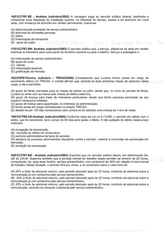 16(FCC/TRT-SE - Analista Judiciário/2002) A vantagem paga ao servidor público federal, destinada a
compensar suas despesas de instalação quando, no interesse do serviço, passar a ter exercício em nova
sede, com mudança de domicílio em caráter permanente, chama-se:
(A) adicional pela prestação de serviço extraordinário.
(B) adicional de atividades penosas.
(C) diária.
(D) indenização de transporte.
(E)) ajuda de custo.
17(FCC/TRT-RN- Analista Judiciário/2003) O servidor público que, a serviço, afastar-se da sede em caráter
eventual ou transitório para outro ponto do território nacional ou para o exterior, fará jus à passagens e:
(A) indenização de serviço extraordinário.
(B) ajuda de custo.
(C)) diárias.
(D) indenização especial.
(E) gratificação de moradia.
18(CESPE/Técnico Judiciário – TREGO/2006) Considerando que Luciano tomou posse em cargo de
provimento efetivo no TRE/GO, é correto afirmar que, durante os doze primeiros meses de exercício nesse
cargo, a ele é permitido:
(A) gozar de férias marcadas para os meses de janeiro ou julho, desde que, no início do período de férias,
Luciano já conte com ao menos seis meses de efetivo exercício.
(B) gozar de licença para tratar de interesses particulares, desde que tenha expressa permissão de seu
superior hierárquico imediato.
(C) gozar de licença para capacitação, no interesse da administração.
(D) tomar posse em cargo comissionado no próprio TRE/GO.
(E) afastar-se por 120 dias consecutivos caso comprove ter adotado uma criança de 1 ano de idade.
19(FCC/TRE-CE-Analista Judiciário/2003) Conforme regra da Lei no 8.112/90, o servidor em débito com o
erário, que for exonerado, terá o prazo de 60 dias para quitar o débito. A não quitação do débito nesse prazo
implicará:
(A) revogação da exoneração.
(B)) inscrição do débito em dívida ativa.
(C) penhora administrativa de bens do servidor.
(D) abertura de processo administrativo disciplinar contra o servidor, visando à conversão da exoneração em
demissão.
(E) anulação da exoneração.
20(FCC/TRT-BA - Analista Judiciário/2003) Suponha que um servidor público labore, em determinado dia,
até às 23h30. Suponha também que a jornada normal de trabalho desse servidor se encerre às 22 horas,
computando- se, após esse horário, serviço extraordinário, com acréscimo de 50% em relação à hora normal
de trabalho. Nessa situação, o servidor fará jus, ainda, a um acréscimo sobre o valor-hora de:
(A) 20% a título de adicional noturno, pelo período laborado após às 23 horas, incidindo tal adicional sobre a
remuneração já com acréscimo pelo serviço extraordinário.
(B)) 25% a título de adicional noturno, pelo período laborado após às 22 horas, incidindo tal adicional sobre a
remuneração já com acréscimo pelo serviço extraordinário.
(C) 25% a título de adicional noturno, pelo período laborado após às 22 horas, incidindo tal adicional sobre a
remuneração, excluído do cômputo o adicional pelo serviço extraordinário.
CPF: 020728729xx - Luiz Carlos Nerez De Souza | LFG -- http://www.cursoparaconcursos.com.br/
 