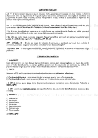 CONCURSO PÚBLICO
Art. 11. O concurso será de provas ou de provas e títulos, podendo ser realizado em duas etapas, conforme
dispuserem a lei e o regulamento do respectivo plano de carreira, condicionada a inscrição do candidato ao
pagamento do valor fixado no edital, quando indispensável ao seu custeio, e ressalvadas as hipóteses de
isenção nele expressamente previstas.
Art. 12. O concurso público terá validade de até 2 (dois ) anos, podendo ser prorrogado uma única vez, por
igual período. (A PRORROGAÇÃO É UMA FACULDADE DA ADMINISTRAÇÃO PÚBLICA!!)
§ 1o O prazo de validade do concurso e as condições de sua realização serão fixados em edital, que será
publicado no Diário Oficial da União e em jornal diário de grande circulação.
§ 2o Não se abrirá novo concurso enquanto houver candidato aprovado em concurso anterior com
prazo de validade não expirado. “ (vide CF, ART. 37, IV)
STF – SÚMULA 15 – “Dentro do prazo de validade do concurso, o candidato aprovado tem o direito à
nomeação, quando o cargo for preenchido sem observância da classificação.”
Segundo o STF – “a aprovação em concurso público gera mera expectativa de direito à investidura no cargo
pleiteado.”
FORMAS DE PROVIMENTO
1) CONCEITO
É ato administrativo por meio do qual é preenchido cargo público, com a designação de seu titular. De acordo
com o Texto Constitucional, os cargos públicos podem ser de provimento em comissão ou efetivo. O
provimento dos cargos públicos far-se-á mediante ato da autoridade competente de cada Poder.
2) TIPOS
Segundo o STF, as formas de provimento são classificadas como: Originária e Derivada.
a) Provimento Originário – ocorre quando não há vínculo anterior com a Administração.
b) Provimento Derivado – ocorre quando já havia um vínculo anterior com a Administração.
• O STF já afirmou que a única forma de provimento originário compatível com a Constituição Federal é a
NOMEAÇÃO.
• O STF considerou inconstitucionais as seguintes formas de provimento: transferência e ascensão (ou
acesso).
3) FORMAS
a) Nomeação
b) Promoção
c) Readaptação
d) Reversão
e) Aproveitamento
f) Reintegração
g) Recondução
a) NOMEAÇÃO
CPF: 020728729xx - Luiz Carlos Nerez De Souza | LFG -- http://www.cursoparaconcursos.com.br/
 