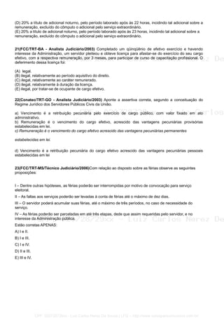 (D) 20% a título de adicional noturno, pelo período laborado após às 22 horas, incidindo tal adicional sobre a
remuneração, excluído do cômputo o adicional pelo serviço extraordinário.
(E) 20% a título de adicional noturno, pelo período laborado após às 23 horas, incidindo tal adicional sobre a
remuneração, excluído do cômputo o adicional pelo serviço extraordinário.
21(FCC/TRT-BA - Analista Judiciário/2003) Completado um qüinqüênio de efetivo exercício e havendo
interesse da Administração, um servidor pleiteou e obteve licença para afastar-se do exercício do seu cargo
efetivo, com a respectiva remuneração, por 3 meses, para participar de curso de capacitação profissional. O
deferimento dessa licença foi:
(A)) legal.
(B) ilegal, relativamente ao período aquisitivo do direito.
(C) ilegal, relativamente ao caráter remunerado.
(D) ilegal, relativamente à duração da licença.
(E) ilegal, por tratar-se de ocupante de cargo efetivo.
22(Conatec/TRT-GO - Analista Judiciário/2003) Aponte a assertiva correta, segundo a conceituação do
Regime Jurídico dos Servidores Públicos Civis da União.
a) Vencimento é a retribuição pecuniária pelo exercício de cargo público, com valor fixado em ato
administrativo.
b) Remuneração é o vencimento do cargo efetivo, acrescido das vantagens pecuniárias provisórias
estabelecidas em lei.
c) Remuneração é o vencimento do cargo efetivo acrescido das vantagens pecuniárias permanentes
estabelecidas em lei.
d) Vencimento é a retribuição pecuniária do cargo efetivo acrescido das vantagens pecuniárias pessoais
estabelecidas em lei
23(FCC/TRT-MS/Técnico Judiciário/2006)Com relação ao disposto sobre as férias observe as seguintes
proposições:
I – Dentre outras hipóteses, as férias poderão ser interrompidas por motivo de convocação para serviço
eleitoral.
II – As faltas aos serviços poderão ser levadas à conta de férias até o máximo de dez dias.
III – O servidor poderá acumular suas férias, até o máximo de três períodos, no caso de necessidade do
serviço.
IV – As férias poderão ser parceladas em até três etapas, dede que assim requeridas pelo servidor, e no
interesse da Administração pública.
Estão corretas APENAS:
A) I e II.
B) I e III.
C) I e IV.
D) II e III.
E) III e IV.
CPF: 020728729xx - Luiz Carlos Nerez De Souza | LFG -- http://www.cursoparaconcursos.com.br/
 
