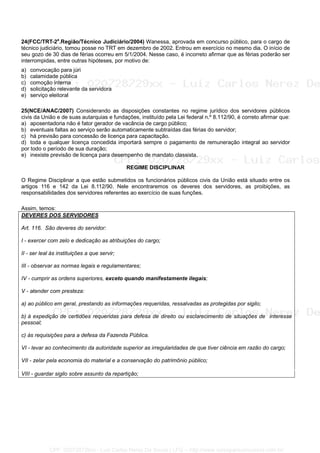 24(FCC/TRT-2a
.Região/Técnico Judiciário/2004) Wanessa, aprovada em concurso público, para o cargo de
técnico judiciário, tomou posse no TRT em dezembro de 2002. Entrou em exercício no mesmo dia. O início de
seu gozo de 30 dias de férias ocorreu em 5/1/2004. Nesse caso, é incorreto afirmar que as férias poderão ser
interrompidas, entre outras hipóteses, por motivo de:
a) convocação para júri
b) calamidade pública
c) comoção interna
d) solicitação relevante da servidora
e) serviço eleitoral
25(NCE/ANAC/2007) Considerando as disposições constantes no regime jurídico dos servidores públicos
civis da União e de suas autarquias e fundações, instituído pela Lei federal n.º 8.112/90, é correto afirmar que:
a) aposentadoria não é fator gerador de vacância de cargo público;
b) eventuais faltas ao serviço serão automaticamente subtraídas das férias do servidor;
c) há previsão para concessão de licença para capacitação.
d) toda e qualquer licença concedida importará sempre o pagamento de remuneração integral ao servidor
por todo o período de sua duração;
e) inexiste previsão de licença para desempenho de mandato classista.
REGIME DISCIPLINAR
O Regime Disciplinar a que estão submetidos os funcionários públicos civis da União está situado entre os
artigos 116 e 142 da Lei 8.112/90. Nele encontraremos os deveres dos servidores, as proibições, as
responsabilidades dos servidores referentes ao exercício de suas funções.
Assim, temos:
DEVERES DOS SERVIDORES
Art. 116. São deveres do servidor:
I - exercer com zelo e dedicação as atribuições do cargo;
II - ser leal às instituições a que servir;
III - observar as normas legais e regulamentares;
IV - cumprir as ordens superiores, exceto quando manifestamente ilegais;
V - atender com presteza:
a) ao público em geral, prestando as informações requeridas, ressalvadas as protegidas por sigilo;
b) à expedição de certidões requeridas para defesa de direito ou esclarecimento de situações de interesse
pessoal;
c) às requisições para a defesa da Fazenda Pública.
VI - levar ao conhecimento da autoridade superior as irregularidades de que tiver ciência em razão do cargo;
VII - zelar pela economia do material e a conservação do patrimônio público;
VIII - guardar sigilo sobre assunto da repartição;
CPF: 020728729xx - Luiz Carlos Nerez De Souza | LFG -- http://www.cursoparaconcursos.com.br/
 