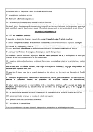IX - manter conduta compatível com a moralidade administrativa;
X - ser assíduo e pontual ao serviço;
XI - tratar com urbanidade as pessoas;
XII - representar contra ilegalidade, omissão ou abuso de poder.
Parágrafo único. A representação de que trata o inciso XII será encaminhada pela via hierárquica e apreciada
pela autoridade superior àquela contra a qual é formulada, assegurando-se ao representando ampla defesa.”
PROIBIÇÕES DO SERVIDOR
Art. 117. Ao servidor é proibido:
I - ausentar-se do serviço durante o expediente, sem prévia autorização do chefe imediato;
II - retirar, sem prévia anuência da autoridade competente, qualquer documento ou objeto da repartição;
III - recusar fé a documentos públicos;
IV - opor resistência injustificada ao andamento de documento e processo ou execução de serviço;
V - promover manifestação de apreço ou desapreço no recinto da repartição;
VI - cometer a pessoa estranha à repartição, fora dos casos previstos em lei, o desempenho de atribuição
que seja de sua responsabilidade ou de seu subordinado;
VII - coagir ou aliciar subordinados no sentido de filiarem-se a associação profissional ou sindical, ou a partido
político;
VIII - manter sob sua chefia imediata, em cargo ou função de confiança, cônjuge, companheiro ou
parente até o segundo grau civil;
IX - valer-se do cargo para lograr proveito pessoal ou de outrem, em detrimento da dignidade da função
pública;
X - participar de gerência ou administração de sociedade privada, personificada ou não personificada,
exercer o comércio, exceto na qualidade de acionista, cotista ou comanditário;
XI - atuar, como procurador ou intermediário, junto a repartições públicas, salvo quando se tratar de
benefícios previdenciários ou assistenciais de parentes até o segundo grau, e de cônjuge ou
companheiro;
XII - receber propina, comissão, presente ou vantagem de qualquer espécie, em razão de suas atribuições;
XIII - aceitar comissão, emprego ou pensão de estado estrangeiro;
XIV - praticar usura sob qualquer de suas formas;
XV - proceder de forma desidiosa;
XVI - utilizar pessoal ou recursos materiais da repartição em serviços ou atividades particulares;
CPF: 020728729xx - Luiz Carlos Nerez De Souza | LFG -- http://www.cursoparaconcursos.com.br/
 
