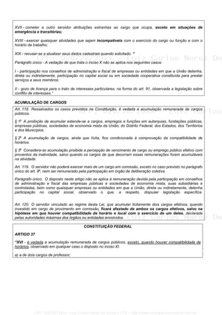 XVII - cometer a outro servidor atribuições estranhas ao cargo que ocupa, exceto em situações de
emergência e transitórias;
XVIII - exercer quaisquer atividades que sejam incompatíveis com o exercício do cargo ou função e com o
horário de trabalho;
XIX - recusar-se a atualizar seus dados cadastrais quando solicitado. “
Parágrafo único - A vedação de que trata o inciso X não se aplica nos seguintes casos:
I - participação nos conselhos de administração e fiscal de empresas ou entidades em que a União detenha,
direta ou indiretamente, participação no capital social ou em sociedade cooperativa constituída para prestar
serviços a seus membros;
II - gozo de licença para o trato de interesses particulares, na forma do art. 91, observada a legislação sobre
conflito de interesses.”
ACUMULAÇÃO DE CARGOS
Art. 118. Ressalvados os casos previstos na Constituição, é vedada a acumulação remunerada de cargos
públicos.
§ 1o
A proibição de acumular estende-se a cargos, empregos e funções em autarquias, fundações públicas,
empresas públicas, sociedades de economia mista da União, do Distrito Federal, dos Estados, dos Territórios
e dos Municípios.
§ 2o
A acumulação de cargos, ainda que lícita, fica condicionada à comprovação da compatibilidade de
horários.
§ 3o
Considera-se acumulação proibida a percepção de vencimento de cargo ou emprego público efetivo com
proventos da inatividade, salvo quando os cargos de que decorram essas remunerações forem acumuláveis
na atividade.
Art. 119. O servidor não poderá exercer mais de um cargo em comissão, exceto no caso previsto no parágrafo
único do art. 9o
, nem ser remunerado pela participação em órgão de deliberação coletiva.
Parágrafo único. O disposto neste artigo não se aplica à remuneração devida pela participação em conselhos
de administração e fiscal das empresas públicas e sociedades de economia mista, suas subsidiárias e
controladas, bem como quaisquer empresas ou entidades em que a União, direta ou indiretamente, detenha
participação no capital social, observado o que, a respeito, dispuser legislação específica.
Art. 120. O servidor vinculado ao regime desta Lei, que acumular licitamente dois cargos efetivos, quando
investido em cargo de provimento em comissão, ficará afastado de ambos os cargos efetivos, salvo na
hipótese em que houver compatibilidade de horário e local com o exercício de um deles, declarada
pelas autoridades máximas dos órgãos ou entidades envolvidos.
CONSTITUIÇÃO FEDERAL
ARTIGO 37
“XVI - é vedada a acumulação remunerada de cargos públicos, exceto, quando houver compatibilidade de
horários, observado em qualquer caso o disposto no inciso XI.
a) a de dois cargos de professor;
CPF: 020728729xx - Luiz Carlos Nerez De Souza | LFG -- http://www.cursoparaconcursos.com.br/
 