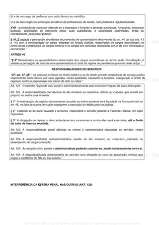 b) a de um cargo de professor com outro técnico ou científico;
c) a de dois cargos ou empregos privativos de profissionais de saúde, com profissões regulamentadas;
XVII - a proibição de acumular estende-se a empregos e funções e abrange autarquias, fundações, empresas
públicas, sociedades de economia mista, suas subsidiárias, e sociedades controladas, direta ou
indiretamente, pelo poder público;
§ 10. É vedada a percepção simultânea de proventos de aposentadoria decorrentes do art. 40 ou dos arts. 42
e 142 com a remuneração de cargo, emprego ou função pública, ressalvados os cargos acumuláveis na
forma desta Constituição, os cargos eletivos e os cargos em comissão declarados em lei de livre nomeação e
exoneração.”
ARTIGO 40
“§ 6º Ressalvadas as aposentadorias decorrentes dos cargos acumuláveis na forma desta Constituição, é
vedada a percepção de mais de uma aposentadoria à conta do regime de previdência previsto neste artigo. “
RESPONSABILIDADES DO SERVIDOR
“CF, art. 37, §6º - As pessoas jurídicas de direito público e as de direito privado prestadoras de serviço público
responderão pelos danos que seus agentes, nessa qualidade, causarem a terceiros, assegurado o direito de
regresso contra o responsável nos casos de dolo ou culpa.”
Art. 121. O servidor responde civil, penal e administrativamente pelo exercício irregular de suas atribuições.
Art. 122. A responsabilidade civil decorre de ato omissivo ou comissivo, doloso ou culposo, que resulte em
prejuízo ao erário ou a terceiros.
§ 1o
A indenização de prejuízo dolosamente causado ao erário somente será liquidada na forma prevista no
art. 46, na falta de outros bens que assegurem a execução do débito pela via judicial.
§ 2o
Tratando-se de dano causado a terceiros, responderá o servidor perante a Fazenda Pública, em ação
regressiva.
§ 3o
A obrigação de reparar o dano estende-se aos sucessores e contra eles será executada, até o limite
do valor da herança recebida.
Art. 123. A responsabilidade penal abrange os crimes e contravenções imputadas ao servidor, nessa
qualidade.
Art. 124. A responsabilidade civil-administrativa resulta de ato omissivo ou comissivo praticado no
desempenho do cargo ou função.
Art. 125. As sanções civis, penais e administrativas poderão cumular-se, sendo independentes entre si.
Art. 126. A responsabilidade administrativa do servidor será afastada no caso de absolvição criminal que
negue a existência do fato ou sua autoria. “
INTERFERÊNCIA DA ESFERA PENAL NAS OUTRAS (ART. 126)
CPF: 020728729xx - Luiz Carlos Nerez De Souza | LFG -- http://www.cursoparaconcursos.com.br/
 