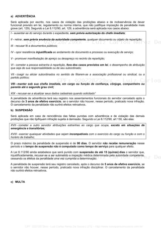 a) ADVERTÊNCIA
Será aplicada por escrito, nos casos de violação das proibições abaixo e de inobservância de dever
funcional previsto em lei, regulamento ou norma interna, que não justifique imposição de penalidade mais
grave (art. 129). Segundo a Lei 8.112/90, art. 129, a advertência será aplicada nos casos abaixo:
I - ausentar-se do serviço durante o expediente, sem prévia autorização do chefe imediato;
II - retirar, sem prévia anuência da autoridade competente, qualquer documento ou objeto da repartição;
III - recusar fé a documentos públicos;
IV - opor resistência injustificada ao andamento de documento e processo ou execução de serviço;
V - promover manifestação de apreço ou desapreço no recinto da repartição;
VI - cometer a pessoa estranha à repartição, fora dos casos previstos em lei, o desempenho de atribuição
que seja de sua responsabilidade ou de seu subordinado;
VII - coagir ou aliciar subordinados no sentido de filiarem-se a associação profissional ou sindical, ou a
partido político;
VIII - manter sob sua chefia imediata, em cargo ou função de confiança, cônjuge, companheiro ou
parente até o segundo grau civil;
XIX - recusar-se a atualizar seus dados cadastrais quando solicitado”
A penalidade de advertência terá seu registro nos assentamentos funcionais do servidor cancelado após o
decurso de 3 anos de efetivo exercício, se o servidor não houver, nesse período, praticado nova infração.
O cancelamento da penalidade não surtirá efeitos retroativos.
b) SUSPENSÃO
Será aplicada em caso de reincidência das faltas punidas com advertência e de violação das demais
proibições que não tipifiquem infração sujeita à demissão. Segundo a Lei 8.112/90, art 130, são elas:
XVII - cometer a outro servidor atribuições estranhas ao cargo que ocupa, exceto em situações de
emergência e transitórias;
XVIII - exercer quaisquer atividades que sejam incompatíveis com o exercício do cargo ou função e com o
horário de trabalho;
O prazo máximo da penalidade de suspensão é de 90 dias. O servidor não recebe remuneração nesse
período e o tempo de suspensão não é computado como tempo de serviço para qualquer efeito.
A Lei 8.112/90 ainda estabelece que será punido com suspensão de até 15 (quinze) dias o servidor que,
injustificadamente, recusar-se a ser submetido a inspeção médica determinada pela autoridade competente,
cessando os efeitos da penalidade uma vez cumprida a determinação.
A penalidade de suspensão terá seu registro cancelado, após o decurso de 5 anos de efetivo exercício, se
o servidor não houver, nesse período, praticado nova infração disciplinar. O cancelamento da penalidade
não surtirá efeitos retroativos.
c) MULTA
CPF: 020728729xx - Luiz Carlos Nerez De Souza | LFG -- http://www.cursoparaconcursos.com.br/
 