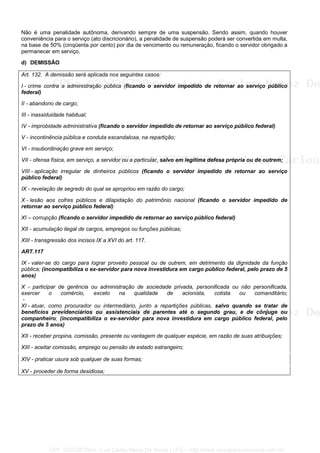 Não é uma penalidade autônoma, derivando sempre de uma suspensão. Sendo assim, quando houver
conveniência para o serviço (ato discricionário), a penalidade de suspensão poderá ser convertida em multa,
na base de 50% (cinqüenta por cento) por dia de vencimento ou remuneração, ficando o servidor obrigado a
permanecer em serviço.
d) DEMISSÃO
Art. 132. A demissão será aplicada nos seguintes casos:
I - crime contra a administração pública (ficando o servidor impedido de retornar ao serviço público
federal)
II - abandono de cargo;
III - inassiduidade habitual;
IV - improbidade administrativa (ficando o servidor impedido de retornar ao serviço público federal)
V - incontinência pública e conduta escandalosa, na repartição;
VI - insubordinação grave em serviço;
VII - ofensa física, em serviço, a servidor ou a particular, salvo em legítima defesa própria ou de outrem;
VIII - aplicação irregular de dinheiros públicos (ficando o servidor impedido de retornar ao serviço
público federal)
IX - revelação de segredo do qual se apropriou em razão do cargo;
X - lesão aos cofres públicos e dilapidação do patrimônio nacional (ficando o servidor impedido de
retornar ao serviço público federal)
XI – corrupção (ficando o servidor impedido de retornar ao serviço público federal)
XII - acumulação ilegal de cargos, empregos ou funções públicas;
XIII - transgressão dos incisos IX a XVI do art. 117.
ART.117
IX - valer-se do cargo para lograr proveito pessoal ou de outrem, em detrimento da dignidade da função
pública; (incompatibiliza o ex-servidor para nova investidura em cargo público federal, pelo prazo de 5
anos)
X - participar de gerência ou administração de sociedade privada, personificada ou não personificada,
exercer o comércio, exceto na qualidade de acionista, cotista ou comanditário;
-
XI - atuar, como procurador ou intermediário, junto a repartições públicas, salvo quando se tratar de
benefícios previdenciários ou assistenciais de parentes até o segundo grau, e de cônjuge ou
companheiro; (incompatibiliza o ex-servidor para nova investidura em cargo público federal, pelo
prazo de 5 anos)
XII - receber propina, comissão, presente ou vantagem de qualquer espécie, em razão de suas atribuições;
XIII - aceitar comissão, emprego ou pensão de estado estrangeiro;
XIV - praticar usura sob qualquer de suas formas;
XV - proceder de forma desidiosa;
CPF: 020728729xx - Luiz Carlos Nerez De Souza | LFG -- http://www.cursoparaconcursos.com.br/
 