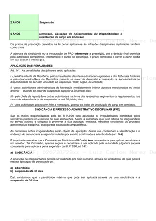 2 ANOS Suspensão
5 ANOS Demissão, Cassação de Aposentadoria ou Disponibilidade e
Destituição de Cargo em Comissão
Os prazos de prescrição previstos na lei penal aplicam-se às infrações disciplinares capituladas também
como crime
A abertura de sindicância ou a instauração de PAD interrompe a prescrição, até a decisão final proferida
pela autoridade competente. Interrompido o curso de prescrição, o prazo começará a correr a partir do dia
em que cessar a interrupção.
APLICAÇÃO DAS PENALIDADES
Art. 141. As penalidades disciplinares serão aplicadas:
I - pelo Presidente da República, pelos Presidentes das Casas do Poder Legislativo e dos Tribunais Federais
e pelo Procurador-Geral da República, quando se tratar de demissão e cassação de aposentadoria ou
disponibilidade de servidor vinculado ao respectivo Poder, órgão, ou entidade;
II - pelas autoridades administrativas de hierarquia imediatamente inferior àquelas mencionadas no inciso
anterior quando se tratar de suspensão superior a 30 (trinta) dias;
III - pelo chefe da repartição e outras autoridades na forma dos respectivos regimentos ou regulamentos, nos
casos de advertência ou de suspensão de até 30 (trinta) dias;
IV - pela autoridade que houver feito a nomeação, quando se tratar de destituição de cargo em comissão.
SINDICÂNCIA E PROCESSO ADMINISTRATIVO DISCIPLINAR (PAD)
São os meios disponibilizados pela Lei 8.112/90 para apuração de irregularidades cometidas pelos
servidores públicos no exercício de suas atribuições. Assim, a autoridade que tiver ciência de irregularidade
no serviço público é obrigada a promover a sua apuração imediata, mediante sindicância ou processo
administrativo disciplinar, assegurada ao acusado ampla defesa.
As denúncias sobre irregularidades serão objeto de apuração, desde que contenham a identificação e o
endereço do denunciante e sejam formuladas por escrito, confirmada a autenticidade (art. 144)
É importante ressaltar que a Comissão de Sindicância/PAD não tem competência para aplicar penalidade a
um servidor. Tal Comissão, apenas sugere a penalidade a ser aplicada pela autoridade julgadora (aquela
competente para aplicar a pena sugerida – Lei 8.112/90, art 141)
a) SINDICÂNCIA
A apuração de irregularidades poderá ser realizada por meio sumário, através de sindicância, da qual poderá
resultar aplicação de penalidade de:
a) advertência
b) suspensão até 30 dias
Daí, concluímos que a penalidade máxima que pode ser aplicada através de uma sindicância é a
suspensão de 30 dias.
CPF: 020728729xx - Luiz Carlos Nerez De Souza | LFG -- http://www.cursoparaconcursos.com.br/
 
