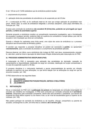 O art. 145 da Lei 8.112/90 estabelece que da sindicância poderá resultar:
I – arquivamento do processo
II – aplicação direta das penalidades de advertência ou de suspensão por até 30 dias
III – a instauração do PAD, se for verificado tratar-se de caso que enseje aplicação de penalidade mais
grave. Nesse caso, os autos da sindicância integrarão o processo disciplinar, como peça informativa da
instrução (art. 154).
O prazo para conclusão da sindicância não excederá 30 (trinta) dias, podendo ser prorrogado por igual
período, a critério da autoridade superior.
Somente enquanto a sindicância constitui um procedimento meramente investigatório, sem a formalização
de acusação a qualquer servidor, podemos falar em ausência de contraditório e ampla defesa, pois não há
acusado e nem imputação que deva ser contraditada.
Quando a infração for capitulada como ilícito penal, uma cópia dos autos da sindicância ou o processo
disciplinar será encaminhado ao Ministério público.
O servidor que responder a processo disciplinar só poderá ser exonerado a pedido, ou aposentado
voluntariamente, após a conclusão do processo e o cumprimento da penalidade aplicada.
Deve-se observar, por último, que a sindicância não é etapa do PAD, nem deve, necessariamente, precede-
lo, vale dizer, pode-se iniciar a apuração de determinada infração diretamente pela instauração de um PAD.
b) PROCESSO ADMINISTRATIVO DISCIPLINAR (PAD)
A instauração do PAD é necessária para aplicação das penalidades de demissão, cassação de
aposentadoria ou disponibilidade, destituição de cargo em comissão, destituição de função comissionada e
no caso de suspensão superior a 30 dias.
O processo disciplinar é o instrumento destinado a apurar responsabilidade de servidor por infração
praticada no exercício de suas atribuições, ou que tenha relação com as atribuições do cargo em que se
encontre investido. (art. 148)
O PAD desenvolve-se nas seguintes fases:
1) INSTAURAÇÃO
2) INQUÉRITO ADMINISTRATIVO(INSTRUÇÃO, DEFESA E RELATÓRIO)
3) JULGAMENTO
1) INSTAURAÇÃO
Dá-se a instauração do PAD com a publicação da portaria de designação da comissão encarregada de
proceder aos trabalhos de investigação. O PAD será conduzido por comissão composta de 3 servidores
estáveis, designados pela autoridade competente, dentre eles será escolhido o presidente, que deverá ser
ocupante de cargo efetivo superior ou de mesmo nível, ou ter nível de escolaridade igual ou superior ao do
indiciado. (Art. 149)
Não poderá participar de comissão de sindicância ou de inquérito, cônjuge, companheiro ou parente do
acusado, consangüíneo ou afim, em linha reta ou colateral, até o terceiro grau.
CPF: 020728729xx - Luiz Carlos Nerez De Souza | LFG -- http://www.cursoparaconcursos.com.br/
 