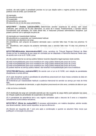 conduta, ele está sujeito à penalidade prevista na Lei que dispõe sobre o regime jurídico dos servidores
públicos civis da União, que consiste em
(A) demissão.
(B) advertência verbal.
(C) suspensão.
(D) advertência, por escrito.
(E) desconto de um dia dos seus vencimentos.
5(FCC/TRF5ª - Analista Judiciário/2003) Determinado servidor ausenta-se do serviço, sem causa
justificada, pelo período de 45 dias alternados, no prazo de 4 meses. Posteriormente, o servidor retoma
normalmente suas atividades. Em razão desse fato, é instaurado processo administrativo disciplinar, que
poderá culminar com a aplicação da pena de:
(A) demissão por inassiduidade habitual.
(B) advertência ou suspensão, por inassiduidade habitual.
(C) demissão por abandono de cargo.
(D) advertência, sem prejuízo da posterior demissão caso o servidor falte mais 15 dias nos próximos 12
meses.
(E)) advertência, sem prejuízo da posterior demissão caso o servidor falte mais 15 dias nos próximos 8
meses.
6(FCC/TRE-MS/Analista Administrativo/2007) Lúcia, servidora do Tribunal Regional Eleitoral de Mato
Grosso do Sul, foi destituída de seu cargo em comissão por ter dilapidado o Patrimônio Nacional. Neste caso,
de acordo com a Lei no 8.112/90, Lúcia:
(A) não poderá retornar ao serviço público federal, havendo dispositivo legal expresso neste sentido.
(B) está incompatibilizada para nova investidura em cargo público federal pelo prazo de 5 anos.
(C) está incompatibilizada para nova investidura em cargo público federal pelo prazo de 2 anos.
(D) está incompatibilizada para nova investidura em cargo público federal pelo prazo de 8 anos.
(E) poderá retornar ao serviço público federal, não havendo incompatibilização para nova investidura.
7(FCC/TRE-MS/Técnico Judiciário/2007) De acordo com a Lei no 8.112/90, com relação às penalidades
disciplinares é correto afirmar:
(A) A ação disciplinar quanto à penalidade de advertência prescreverá em doze meses contados da data em
que o fato se tornou conhecido.
(B) Entende-se por inassiduidade habitual a ausência intencional do servidor ao serviço por mais de trinta
dias.
(C) Quanto à penalidade de demissão, a ação disciplinar prescreverá em dois anos, contados da data em que
o fato se tornou conhecido.
(D) A destituição de cargo em comissão exercido por não ocupante de cargo efetivo será aplicada nos casos
de infração sujeita às penalidades de suspensão e de demissão.
(E) A penalidade de advertência terá o seu registro cancelado após o decurso de 5 anos e o respectivo
cancelamento surtirá efeitos retroativos.
8(FCC/TRF-4a
. Oficial de Justiça/2007) O processo administrativo, em matéria disciplinar, admite revisão
que deverá atender, dentre outros requisitos, ao que se afirma em:
(A) Deverá ser requerida até 1 (um) ano após a condenação e quando se aduzirem fatos novos que
justifiquem a renovação do processo.
CPF: 020728729xx - Luiz Carlos Nerez De Souza | LFG -- http://www.cursoparaconcursos.com.br/
 