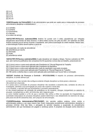 (A) I e II
(B) I e III
(C) II e III
(D) II e IV
(E) III e IV
13(NCE/Inspetor de Polícia/2001) O ato administrativo que pode ser usado para a instauração de processo
administrativo disciplinar e sindicâncias é:
a) a certidão;
b) a portaria;
c) o provimento;
d) o decreto;
e) a ordem de serviço.
14(FCC/TRT-PI/Técnico Judiciário/2004) Antônio foi punido com 3 (três) advertências por infrações
disciplinares decorrentes de fatos diversos. A última delas ocorreu em julho de 2001. Em setembro de 2004,
Antônio ausentou-se do serviço durante o expediente, sem prévia autorização do chefe imediato. Nesse caso,
a Administração Pública deverá aplicar a pena de:
(A) suspensão, em razão da reincidência
(B) advertência por escrito
(C) demissão
(D) multa
(E) advertência verbal
15(FCC/TRT-PI/Técnico Judiciário/2004) A ação disciplinar em relação a Sérgio, Técnico Judiciário do TRT,
que, sem nenhuma justificativa não comparece há 45 (quarenta e cinco) dias ao trabalho, prescreverá em:
(A) 5 (cinco) anos e a pena será aplicada pelo Presidente do Tribunal Regional do Trabalho
(B) 5 (cinco) anos e a pena será aplicada pelo Presidente da República.
(C) 2 (dois) anos e a pena será aplicada pelo chefe da repartição a que está vinculado.
(D) 2 (dois) anos e a pena será aplicada pelo Presidente do Tribunal Regional do Trabalho.
(E) 180 (cento e oitenta) dias e a pena será aplicada pela autoridade que houver feito a nomeação.
16(ESAF/ Analista de Finanças e Controle - AFC/CGU/2008) A respeito do processo administrativo
disciplinar, é correto afirmar que:
a) mesmo que o fato narrado não configure evidente infração disciplinar ou ilícito penal, a denúncia
não poderá ser arquivada.
b) o prazo para a conclusão do processo disciplinar não excederá a sessenta dias, contados da oitiva do
investigado, admitida a sua prorrogação por prazo não superior a trinta dias.
c) no inquérito, o servidor terá que acompanhar o processo pessoalmente.
d) não poderá participar de comissão de sindicância ou de inquérito, cônjuge, companheiro ou parente do
acusado, consangüíneo ou afim, em linha reta, até o segundo grau.
e) como medida cautelar e a fim de que o servidor não venha a influir na apuração da irregularidade, a
autoridade instauradora do processo disciplinar poderá determinar o seu afastamento do exercício do cargo,
pelo prazo de até 60 (sessenta) dias, sem prejuízo da remuneração.
17(CESPE/Analista Administrativo/TRE-PA/2007) Um servidor público praticou crime contra a
administração pública e, por esse mesmo fato, foram instaurados procedimento administrativo disciplinar e
processo criminal. Ante tais fatos, o advogado do servidor requereu a suspensão do procedimento
administrativo até que transitasse em julgado a sentença penal. A propósito da situação acima descrita e
CPF: 020728729xx - Luiz Carlos Nerez De Souza | LFG -- http://www.cursoparaconcursos.com.br/
 