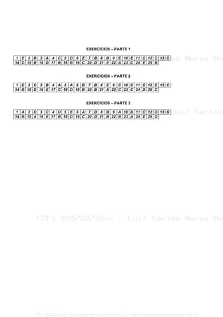 EXERCÍCIOS – PARTE 1
1 E 2 B 3 A 4 C 5 D 6 E 7 B 8 B 9 E 10 E 11 C 12 C 13 D
14 D 15 B 16 D 17 B 18 B 19 C 20 D 21 E 22 A 23 C 24 E 25 B
EXERCÍCIOS – PARTE 2
1 E 2 C 3 B 4 A 5 A 6 B 7 B 8 E 9 C 10 C 11 C 12 E 13 C
14 B 15 D 16 E 17 C 18 D 19 B 20 B 21 A 22 C 23 C 24 D 25 C
EXERCÍCIOS – PARTE 3
1 A 2 D 3 C 4 D 5 E 6 A 7 D 8 B 9 A 10 D 11 C 12 D 13 B
14 B 15 A 16 E 17 B 18 D 19 C 20 D 21 B 22 B 23 A 24 E 25 D
CPF: 020728729xx - Luiz Carlos Nerez De Souza | LFG -- http://www.cursoparaconcursos.com.br/
 