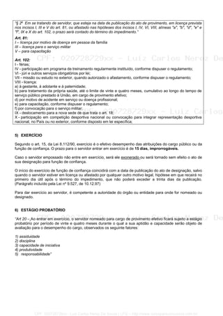 “§ 2o
Em se tratando de servidor, que esteja na data de publicação do ato de provimento, em licença prevista
nos incisos I, III e V do art. 81, ou afastado nas hipóteses dos incisos I, IV, VI, VIII, alíneas "a", "b", "d", "e" e
"f", IX e X do art. 102, o prazo será contado do término do impedimento.”
Art. 81:
I – licença por motivo de doença em pessoa da família
III – licença para o serviço militar
V – para capacitação
Art. 102:
I - férias;
IV - participação em programa de treinamento regularmente instituído, conforme dispuser o regulamento;
VI - júri e outros serviços obrigatórios por lei;
VII - missão ou estudo no exterior, quando autorizado o afastamento, conforme dispuser o regulamento;
VIII - licença:
a) à gestante, à adotante e à paternidade;
b) para tratamento da própria saúde, até o limite de vinte e quatro meses, cumulativo ao longo do tempo de
serviço público prestado à União, em cargo de provimento efetivo;
d) por motivo de acidente em serviço ou doença profissional;
e) para capacitação, conforme dispuser o regulamento;
f) por convocação para o serviço militar;
IX - deslocamento para a nova sede de que trata o art. 18;
X - participação em competição desportiva nacional ou convocação para integrar representação desportiva
nacional, no País ou no exterior, conforme disposto em lei específica;
5) EXERCÍCIO
Segundo o art. 15, da Lei 8.112/90, exercício é o efetivo desempenho das atribuições do cargo público ou da
função de confiança. O prazo para o servidor entrar em exercício é de 15 dias, improrrogáveis.
Caso o servidor empossado não entre em exercício, será ele exonerado ou será tornado sem efeito o ato de
sua designação para função de confiança.
O início do exercício de função de confiança coincidirá com a data de publicação do ato de designação, salvo
quando o servidor estiver em licença ou afastado por qualquer outro motivo legal, hipótese em que recairá no
primeiro dia útil após o término do impedimento, que não poderá exceder a trinta dias da publicação.
(Parágrafo incluído pela Lei nº 9.527, de 10.12.97)
Para dar exercício ao servidor, é competente a autoridade do órgão ou entidade para onde for nomeado ou
designado.
6) ESTÁGIO PROBATÓRIO
“Art 20 – Ao entrar em exercício, o servidor nomeado para cargo de provimento efetivo ficará sujeito a estágio
probatório por período de vinte e quatro meses durante o qual a sua aptidão e capacidade serão objeto de
avaliação para o desempenho do cargo, observados os seguinte fatores:
1) assiduidade
2) disciplina
3) capacidade de iniciativa
4) produtividade
5) responsabilidade”
CPF: 020728729xx - Luiz Carlos Nerez De Souza | LFG -- http://www.cursoparaconcursos.com.br/
 