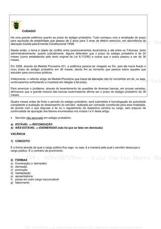 CUIDADO!
Há uma grande polêmica quanto ao prazo do estágio probatório. Tudo começou com a ampliação do prazo
para aquisição de estabilidade que passou de 2 anos para 3 anos de efetivo exercício, em decorrência da
alteração trazida pela Emenda Constitucional 19/98.
Desde então, o tema é objeto de conflito entre posicionamentos doutrinários e até entre os Tribunais, tanto
administrativamente, quanto judicialmente. Alguns defendem que o prazo do estágio probatório é de 24
meses (como estabelecido pelo texto original da Lei 8.112/90) e outros que o prazo passou a ser de 36
meses.
Em 2008, através da Medida Provisória 431, a polêmica parecia ter chegado ao fim, pois ela havia fixado o
novo prazo do estágio probatório em 36 meses, dando fim ao tormento que pairava sobre aqueles que
estudam para concursos públicos.
Infelizmente, o referido artigo da Medida Provisória que trazia tal alteração não foi convertido em lei, ou seja,
continuaremos enfrentando a incerteza em relação a tal prazo.
Para amenizar o problema, através do levantamento de questões de diversas bancas, em provas variadas,
afirmamos que a grande maioria das bancas examinadoras afirma ser o prazo do estágio probatório de 36
meses.
Quatro meses antes de findo o período do estágio probatório, será submetida à homologação da autoridade
competente a avaliação do desempenho do servidor, realizada por comissão constituída para essa finalidade,
de acordo com o que dispuser a lei ou o regulamento da respectiva carreira ou cargo, sem prejuízo da
continuidade de apuração dos fatores enumerados nos incisos I a V deste artigo.
• Servidor não aprovado em estágio probatório:
a) ESTÁVEL ⇒⇒⇒⇒ RECONDUÇÃO
b) NÃO ESTÁVEL ⇒⇒⇒⇒ EXONERADO (não há que se falar em demissão)
VACÂNCIA
1) CONCEITO
É a forma através da qual o cargo público fica vago, ou seja, é a maneira pela qual o servidor desocupa o
cargo público. É o contrário de provimento.
2) FORMAS
a) Exoneração (≠ demissão)
b) demissão
c) promoção
d) readaptação
e) aposentadoria
f) posse em outro cargo inacumulável
g) falecimento
CPF: 020728729xx - Luiz Carlos Nerez De Souza | LFG -- http://www.cursoparaconcursos.com.br/
 