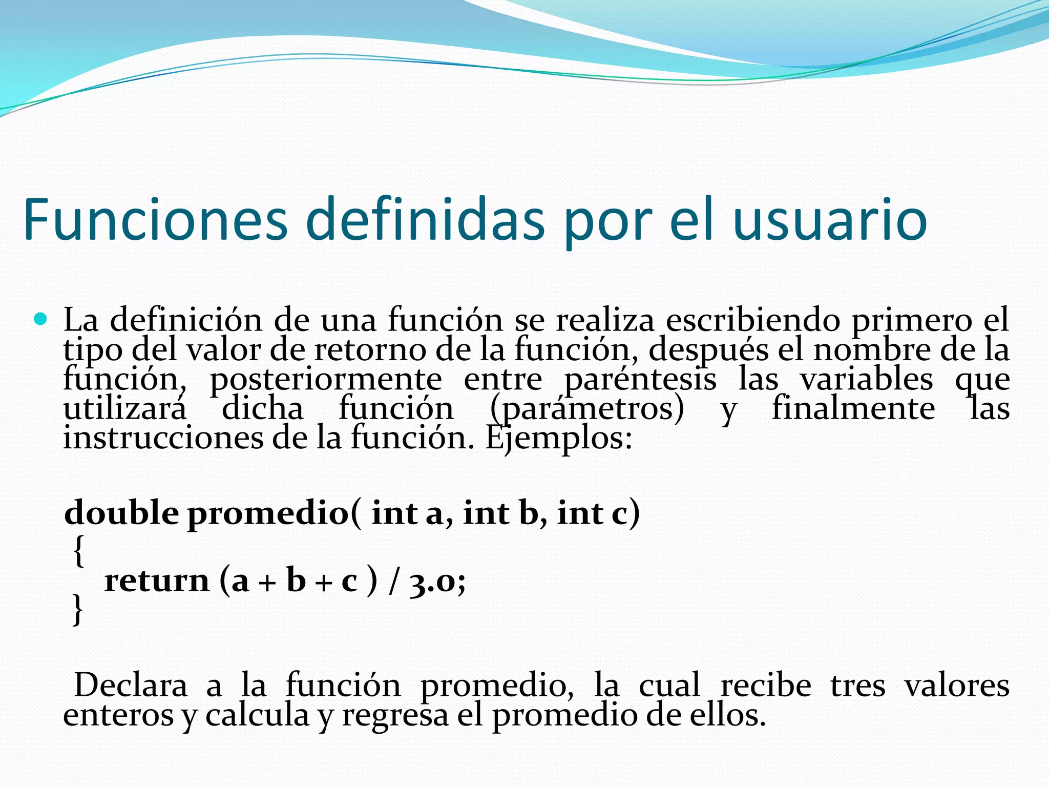 Funciones definidas por el usuario
 La definición de una función se realiza escribiendo primero el
tipo del valor de retorno de la función, después el nombre de la
función, posteriormente entre paréntesis las variables que
utilizará dicha función (parámetros) y finalmente las
instrucciones de la función. Ejemplos:
double promedio( int a, int b, int c)
{
return (a + b + c ) / 3.0;
}
Declara a la función promedio, la cual recibe tres valores
enteros y calcula y regresa el promedio de ellos.
 