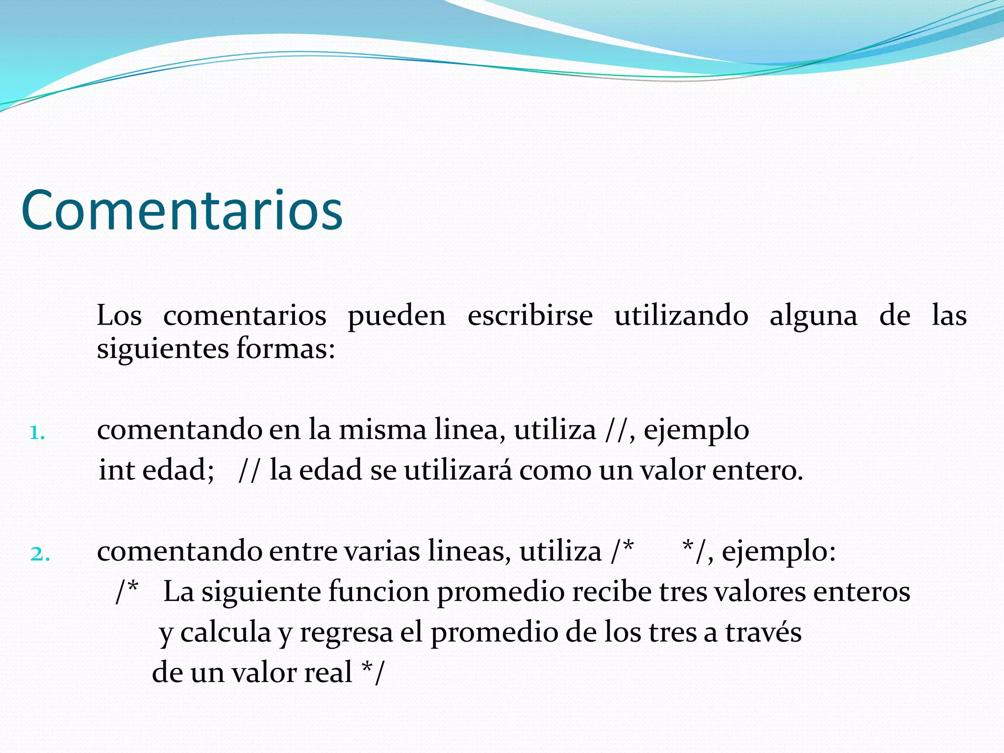 Comentarios
Los comentarios pueden escribirse utilizando alguna de las
siguientes formas:
1. comentando en la misma linea, utiliza //, ejemplo
int edad; // la edad se utilizará como un valor entero.
2. comentando entre varias lineas, utiliza /* */, ejemplo:
/* La siguiente funcion promedio recibe tres valores enteros
y calcula y regresa el promedio de los tres a través
de un valor real */
 