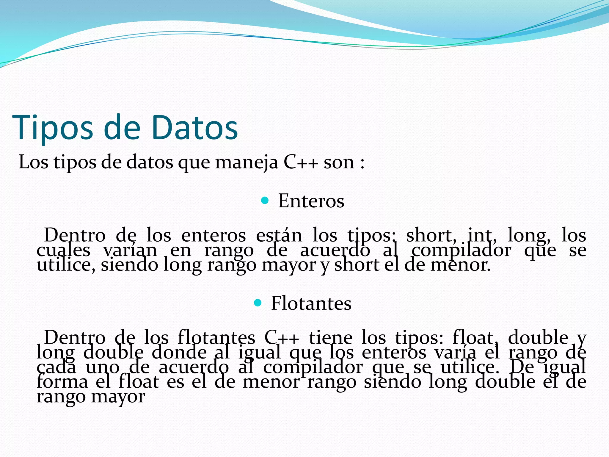 Tipos de Datos
Los tipos de datos que maneja C++ son :
 Enteros
Dentro de los enteros están los tipos: short, int, long, los
cuales varían en rango de acuerdo al compilador que se
utilice, siendo long rango mayor y short el de menor.
 Flotantes
Dentro de los flotantes C++ tiene los tipos: float, double y
long double donde al igual que los enteros varía el rango de
cada uno de acuerdo al compilador que se utilice. De igual
forma el float es el de menor rango siendo long double el de
rango mayor
 