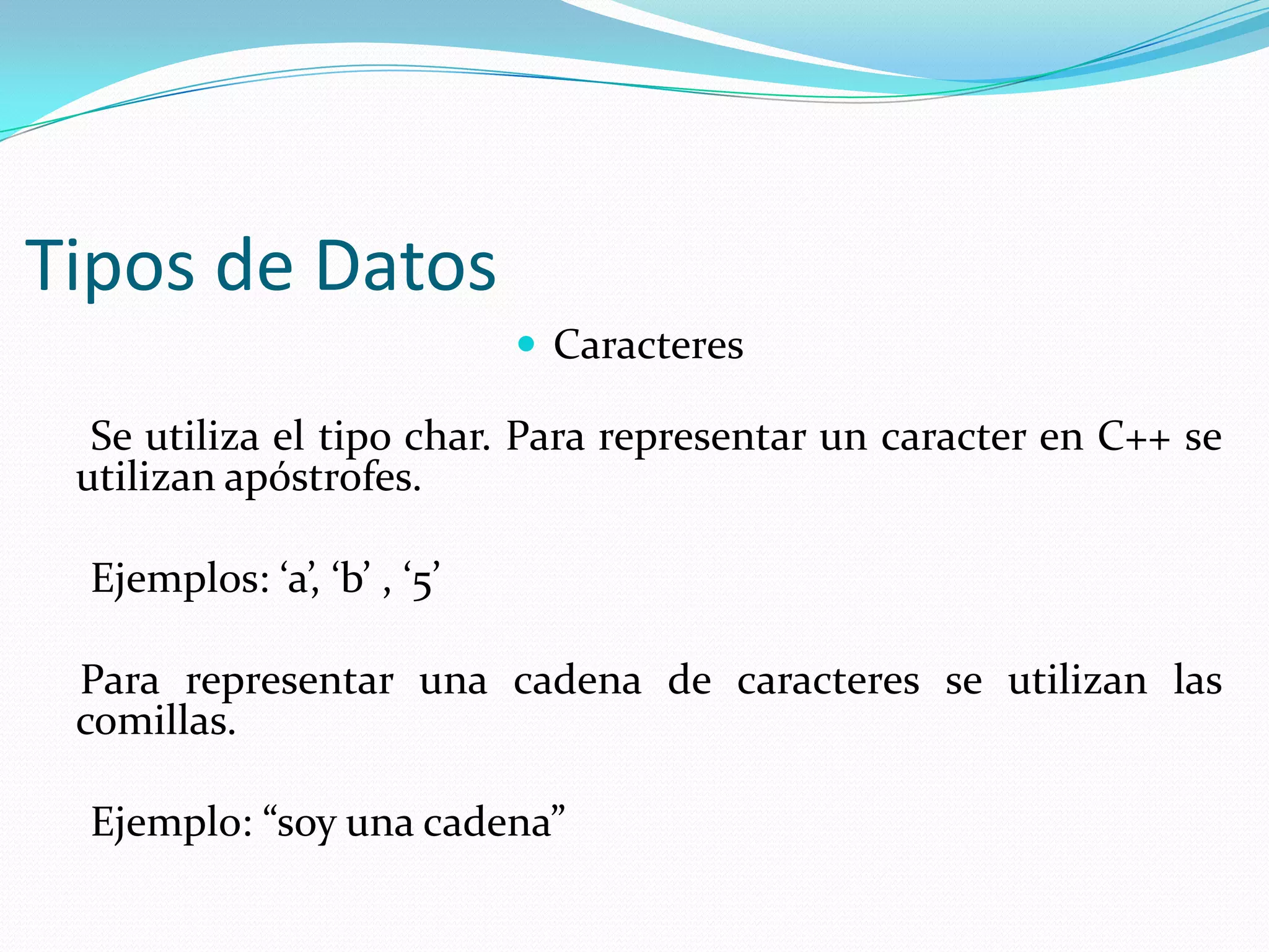 Tipos de Datos
 Caracteres
Se utiliza el tipo char. Para representar un caracter en C++ se
utilizan apóstrofes.
Ejemplos: ‘a’, ‘b’ , ‘5’
Para representar una cadena de caracteres se utilizan las
comillas.
Ejemplo: “soy una cadena”
 
